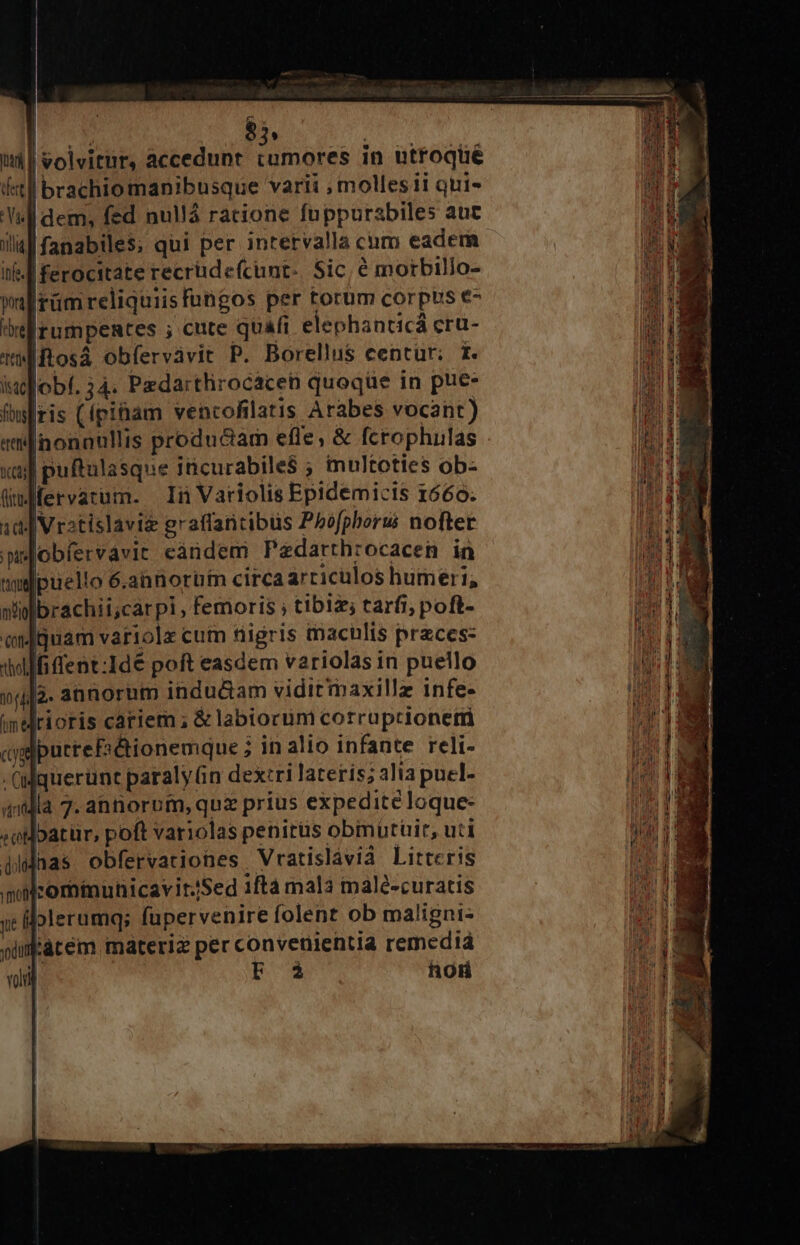 | $ : $9 : uti | volvitur, accedunt am in utfoqué ftl brachio manibusque varii , molles ii qui. Yl dem, fed nullá racione fuppurabiles aut ial fanabile$; qui per intervalla cnm eadem ibfe. Iferocitate recrüdeícunt-. Sic, é morbillo- wal rümreliquiisfungos per torum corpus e- belirumpentes ; cute quafi elephanticá cru- tMftosá obfervàvit P. Borellus centur; t. iufobí. 34. Pzdarthrocaceb quoqüe in pue- iris (ípi&amp;am vencofilatis Arabes vocant) «inonnullis productam efle; &amp; fcrophulas xu puftulasque iicurabile$ ; multoties ob- Qüuffervatum. In Variolis Epidemicis 1660. 10 | Vratislaviz graffaricibüs Phofpberui nofter puejobfíervavit eàndem Pedatthrocacen in jpuello 6.ahnnorüfm circa articulos humeri, brachii;cárpi, femoris ; tibiz; tarfi; poft- iquam variolx cum ftiigris macülis przces: dMfiffent:Ide poft easdem variolas in puello 5. annorum indu&amp;am vidit'maxille infe- rioris cariem; &amp; labtorum corruptionetti «ygpurrefi&amp;ionemque ; in alto infante reli- -Qllquerunt paraly n dex:ri laterís; alia puel- «dla 7. annorom, quz prius expedite loque- «oiloatür, poft variolas penirüs obimurüir, uti didnas obfervationes Vratislavià Litteris moilcommunicaviriSed ifta mala malé-curatis yc folerumq; fupervenire folent ob maligni: Facem materi per convenientia remediá | F 3 hoH