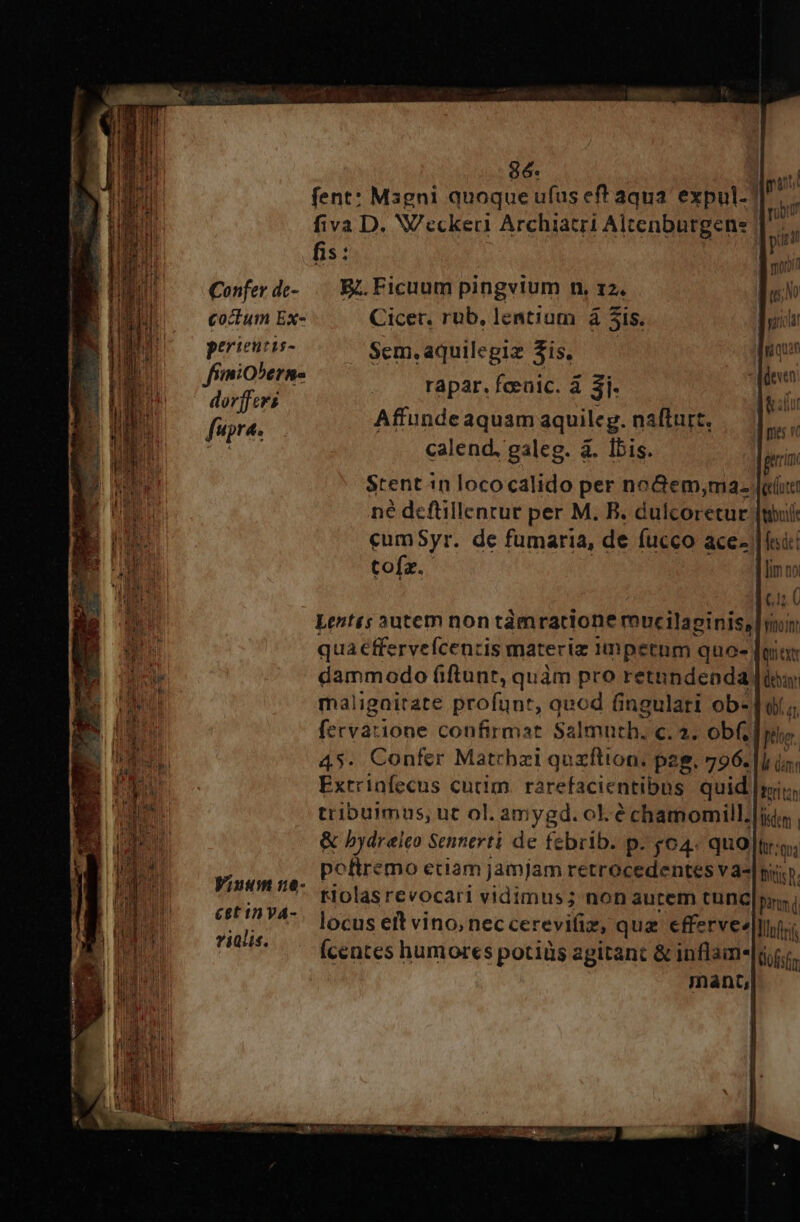 E cone Ae P MecE Md ie cESCRE eo Em z zz: Confer dc- coctum Ex- perieutis- frimioberns dorffers fupra. Wiuum :8- &amp;£8t 1n VA- vialis. 96. fent: Magni quoque ufus eff aqua. expul-? fiva D. VVeckeri Archiatri Alcenburgene fis: | | E. Ficuum pingvium n, 12, Cicer. rüb, lentium à 5is. Sem.aquilegiz $is. rapar. fceaic. à 3i- Affunde aquam aquileg. nafturt, calend, galeg. à. Ibis. jrcin Stentin lococalido per noGem,;ma. [ee né defüillentur per M. B. dulcoretur [mil ceumSyr. de fumaria, de fucco ace- | fui tofz. [lim no 1 ; (1C Lentts 3utem non tàmrattone mucilapiniss [Ihi qua €ffervefcentis materiz 1umpetum quo- TOI dammodo (iftunt, quàm pro retnndenda [iow maligaitate profunt, quod fingulari ob-o/; fecvatione confirmat Salmuth, c. 2. obf; plum 45. Confer Matrbzi quzftion. pag. 796. |l in; Exrrinfecus cutim. rarefacientibus quid mis, tribummus, ut ol. amygd. ol. é chamomill.|ids | &amp; hydreleo Sennerti de febrib. p. &amp;04. quo ltt:q; poftremo eciam jamjam retrocedentes va-| nij. ». rtolas revocari vidimus; nonaurem tunc|pns locus ett vino, neccerevifiz, qua effervee|Wn (centes humores potiüs agitant &amp; inflam-|i.r. mant,
