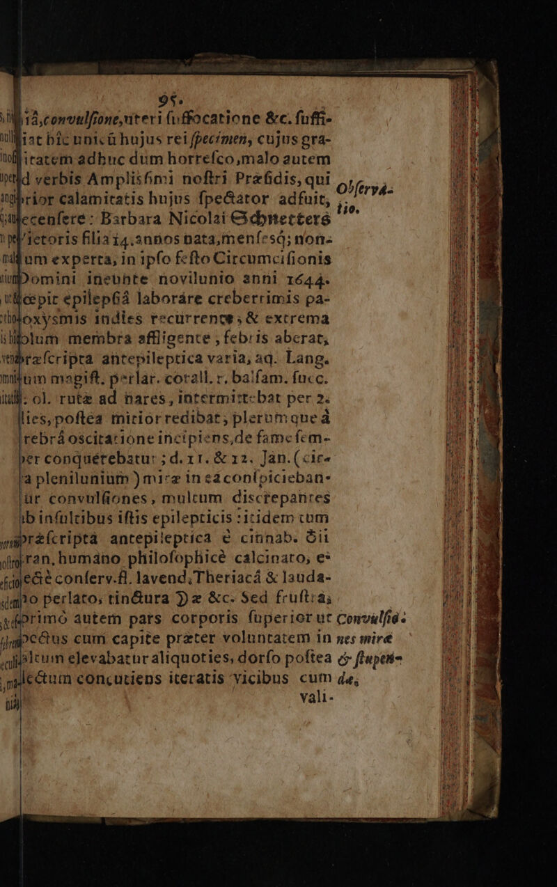 94. d jiconeudfone niter (uffocatione &amp;c. fufti- ulfist bic unicG hujus rei fpecimen, cujus gra- il itatem adbuc dum horrefco,malo autem itd verbis Amplis6mi nofiri Prefidis, qui tgbrior calamitatis hujus fpe&amp;ator adfuit, jtfecenfere : Barbara Nicolai cidnettere 1 pi/retoris filia 14.3n50s nata, menfesá; non- rddum experta, in ipfo fcfto Circumcifionis imp omint ineohte novilunio anni 1644. itle pir epilepGa laboráre creberrimis pa- lMoxysmis Indies recürrenoe s &amp; extrema ilifolum membra affligente , febris aberat; wbrzfcripta antepileptica varia; aq. Lang. mitüm magift. perlar. corall. r, balfam. fucc. lil]: ol. ruta ad nares, intermirt-bat per 2. lies, poftea mirior redibat; plerumque à |rebrá oscitarione incipiens,de fame fem- ber conquérebatu: ; d. 11. &amp; 12. Jan. («ir* 'a plenilunium ) mi*z in 2 conípiciebaa- ür convul(ones, mulcum discreparires ib infültibus iftis epilepticis itidem com ampréícriptà antepileptica e cinnab. Oii di ran, humano philofophicé calcinato; e* (qye&amp;e conferv.fl. lavend;Theriacá &amp; lauda- qao perlato, tin&amp;ura Je &amp;c. Sed fruftrai /Irt ecull lio.