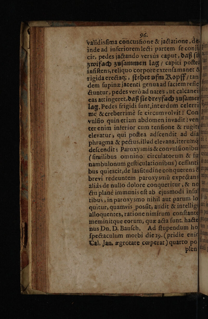 Xl * p n À «x «ulfio quin etiam abdomen invadit: ve terenim inferior cum tenfione &amp; rugitil elevatur, qui poftea adícendit ad dia! phragma &amp; pe&amp;us;illud elevans,iternind Ut defcendit: Paroxysmis &amp; convulfionibu]!^ (fimilibus omnino! circulatorum &amp; fü him nambulonum gefticulationibus) ceffanti bus quiescit;de lastudineconquerens I9 brevi redeuntem paroxysmü expeGtans ttc aliàsde nullo dolore conqueritur , &amp; na &amp;u plane immuniseft ab. ejusmodi infu tibus; in paroxysmo nihil aut parum lo Py quitur, quamvis posíit; atidit &amp; intelligi]8 alloquentes, ratiorie nimirum conftante]! meminitque eorum; qua a&amp;a funt. ha&amp;e]o nus Dn. D. Baufch; Ad ftupendum hoJ'? ! fpe&amp;aculum morbi diezo. (pridie enit Dhu Cal. Jan. egrotare ceeperat ) quarto po fimi plen [Ui
