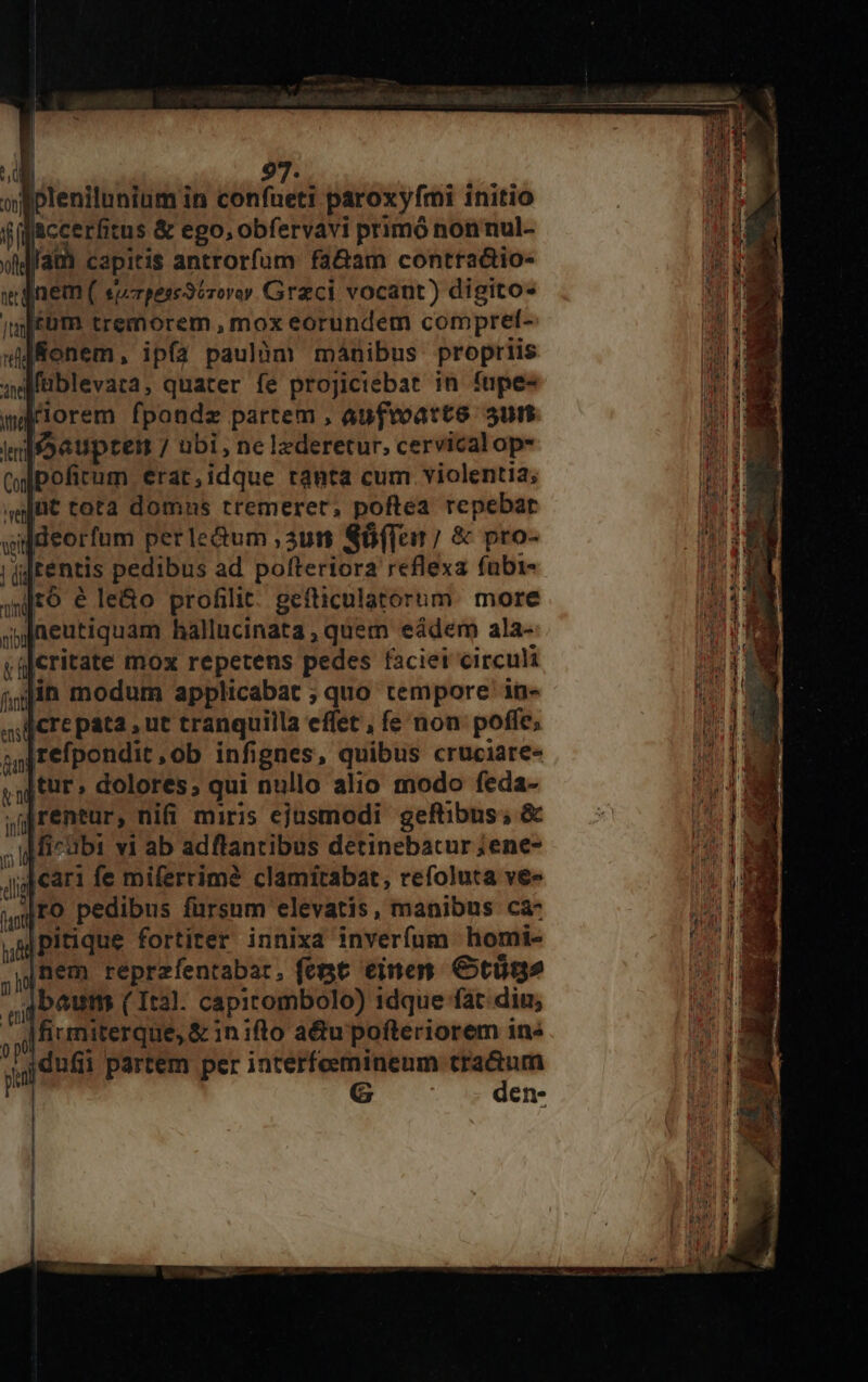 ol plenilunium in confueti paroxyfmi initio ffaccerfitus &amp; ego, obfervavi primó nonnul- offa) capitis antrorfum fa&amp;am contractio- i nem ( sprpess3csoroy. Graci vocant) digito- jféüm tremorem , mox eorundem compret- »Renem, ip(a paulóm mánibus propriis qdfüblevara, quater fe projiciebat in fupe- wariorem fpondz partem , aufvoatte. 5un Irisaeuptemn / ubi, ne lzderetur, cervical op- (wipofirum erat,idque tanta cum violentia; ag[üt tota domnus tremeret, poftea repebat wijdeorfum perledum ,3ut «6(Ten 7 &amp; pro- ! (i rentis pedibus ad pofteriora reflexa fubi- (t9 6 le&amp;o profilit. gefticulatorum. more spfaeutiquam hallucinata , quem eádem ala- y íJcritate mox repetens pedes faciei circuli j,jià modum applicabat ; quo tempore in- fiere pata , ue tranquilla effet, fe non poffe; sg fefpondit ,ob infignes, quibus crüciare« ,iftur» dolores; qui nullo alio modo feda- ,ijrentur, nifi miris ejusmodi geftibus; &amp; ; igMicabi vi ab adftantibus detinebacur ;ene- jjj ear: fe miferrim? clamitabat, refoluta ve« y EO pedibus fursum elevatis, manibus ca- i Pitique fortiter innixa inverfum homi- jnem reprzfentabar. fepgt einen. Ctügs 4 beum (Ital. capicombolo) idque fat. diu, , J| firmiterque, &amp; in ifto adu pofteriorem ins E partem per interfoemineum tractum G den-