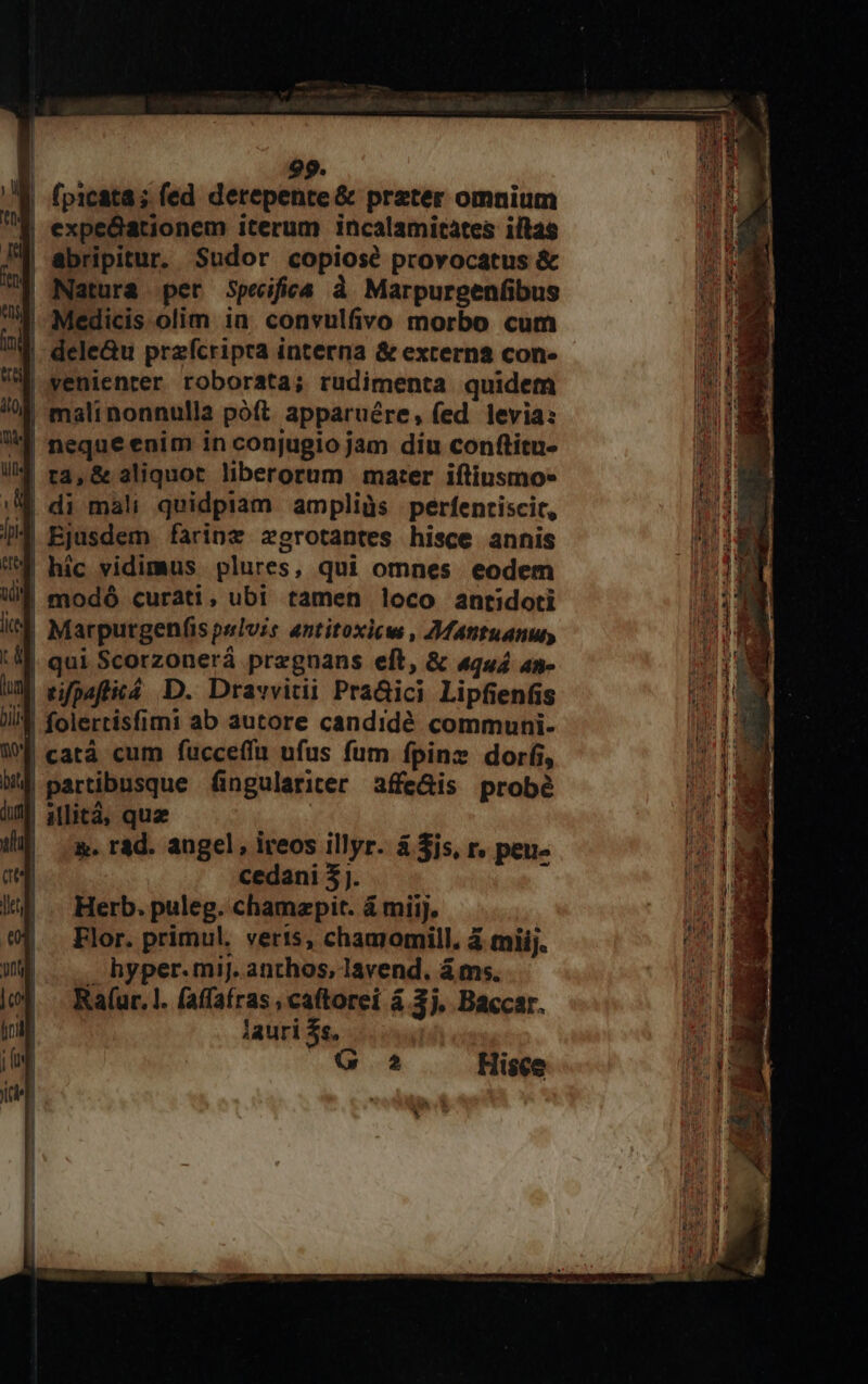 (picata ; fed derepente &amp; preter omnium | expedationem iterum incalamitates iltas | abripitur. Sudor copiosé provocatus &amp; Natura per Speifica à Marpurgenfibus | Medicis olim in. convulfivo morbo cum I dele&amp;u przfcripra interna &amp; externa con- | venienter roborata; rudimenta quidem | malinonnulla poft apparuére, fed levia: ^1 neque enim in conjugio jam diu conftitu- | ra, &amp; aliquot liberorum mater iftiusmo- - di mali quidpiam ampliüàs perfenriscit, | Ejusdem farine zgrotantes hisce annis J hic vidimus plures, qui omnes eodem Uf modó curati, ubi tamen loco antidoti | Marpurgenfíis pelvis antitoxicw , 2MMatntuanuy | qui Scorzonerá pregnans eft, &amp; «qu4 an- M rpafticá D. Dravvitii PraGici Lipfienfis | folertisfimi ab autore candidé communi- | catá cum fucceffu ufus fum fpinz dori, | partibusque fingulariter affe&amp;is probé | aMlità, qua | m. rad. angel, ireos illyr. à $js, r. peu- cedani 3j. E Herb. puleg. chamepit. &amp; miij. Elor. primul. veris, chamomill. 4 mii. hyper.miJ. anthos, lavend. á ms. Ra(ur. 1l. faffafras , caftorei á 3j, Baccar. Aauri $s, | GÀ Hisce *