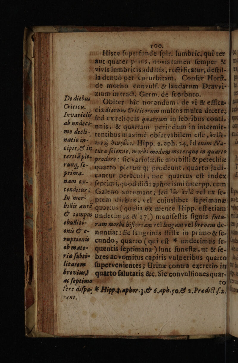 roo. Hisce fuperfonde'fpie: lumbriciqui tee. [9 aut quarer pris, aovistamen femper &amp; | vivis Jumbricisadditis , re&amp;ificatur, deftil- | 9! ladenuó per cucurbitam, Confer HorR. ] ? de morho convuM. &amp; laudatum Dravvi- ] ! ., Ziüminrrád. Germ. de fcorbato. | De diebus Obiter: bic notandum; de vi &amp; effica- | !/ CFIHCH,. V eU AB MIL PRÉ cric EO SN dicere; | ii Invariolss (ea ex requis q»arram in febribus eonti- [04 ab umdeci enis i quàrftam. periodum in intermit. | 0 A decli. tentibus maxime obíervabilem eife , tzrídy- | 0 D4H0 887 xy 3egefls;; Hipp. 2.aph. 24. 1d enims JVa- | Ji et i A tura folenne, morbi modus moresque in quarto | rernáple, prodoré : fic variolz,fic morbilli&amp; petechig |. ? reus, fe-. ouasto plerudiq; prodeunt quarto judi- | 7 pH74- .. antur perücuti, nec quartus eft index. : 459 8&amp;- ; feprimi quod didi aphorismiimterpp. com tenditur i. Galesio aütumant; fed 72 $212 vel ex fe- |l In mor: tem :diebus, vel cujüslibec fepeimanz | billà aute quarcos (qualis ex mence Hipp. eft etiam | ce FHpu5 undecimus. A 17.) manifeftis fignis fura. | nii ebullitz- ram morbi bifFori am vel longam vel brevem de- |t? on? C «- nuntiat: fic (3ngeinis ftille in primo &amp; fe- ||| *&amp;ptioss cundo, quarto ( qui eft * undecimüs fe- |a ebmate- quentis feptimanz ) [unt foneftz, ut &amp; fe- | itx i4 [übté- bresacvomitus capitis vnlaeribus quarto] li litatem — füpetvenientes; Urinz contra excretio ini breviu,! quarto falutatis &amp;c. Sic convulfionesquar- ||: 4 feptimo i totu fere difpas * Hipp aphor. 3.6 6, aph.p0.8 2. Predit f, tn Vent, |
