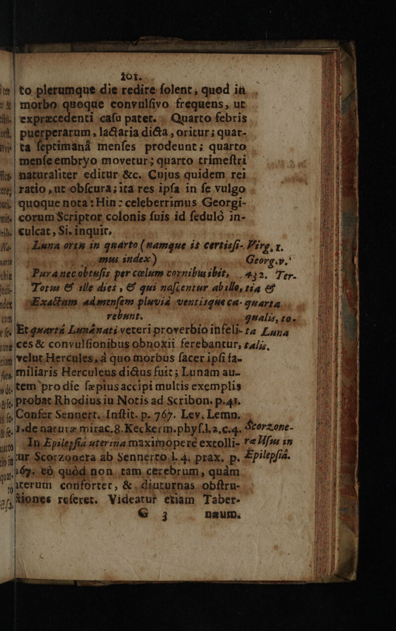ioi. !* | to plerumque die redire folent; quod iü '&amp;| motbo quoque conyulfivo frequens , ur li.| exprzcedenti cafu patet... Quarto febris wd | puerperarum, la&amp;taria dicta , oritur; quar- i| ta feprimaná menfes prodeunt; quarto meníe embryo movetur; quarto trimeflri 1 naturaliter editur. &amp;c.. Cujus quidem rei «t | ratio , ut obfcura; ita res ipfa in fe vulgo wi. quoque nota : Hin: celeberrimus Georgi- ti | cornm Scriptor colonis fuis id feduló in- 4l. | £ulcat , Si, inquic, Ke donna ortis án quarto (namque i$ certisfr- Pirg, x. m e oou mus index) Georg.y,' da) .Puranecoltufis per calum vornibuibit, || 432. Ter. Wk| orm € ille dies , € qui najcentur abillo, tia €? da DExaGum ademmn(em pluvia ventitqueca- quarta (pm | rebnnt. gnalis, to. cs Etquartá Lunénati vereri proverbio infeli- za £454 aces &amp; convulfionibus obnoxii ferebantur, ra//, ig velut. Hercules, à quo tnorbus facer ipfi fa- 4j miliaris Herculens di&amp;us fuit ; Lunam au- jj; tem pro die fepiusaccipi multis exemplis af probat Rhodius iu Notis ad Scribon. p.44. ; Confer Sennert. Inflit. p. 767. Lev. Lemn. yf, Ide nacurz mirac.8.Keckerin.phyf.4.2,c.4. Storzone- am di Epalepfia uterzna maxitoopere extolli- ^7 Hfons m pip ur. Scorzonera ab Sennerto.l. 4. prax. p. Epilepfsa. maia e) quód non, tam cezebrum, quàm iterum confortec, &amp;. diuturnas obflra- tl Riones re(eret. Videatur eriam Taber. € 3 D2WID. —- e TX» AA utm m VERÁL oU x * qu 1 du 24 MÀ