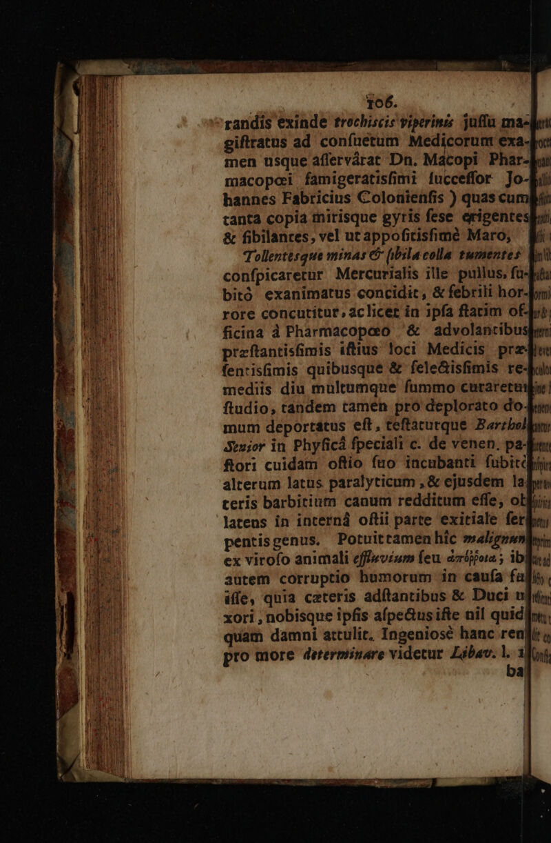 randis exinde trochiscis viperinis juffa ma-lu giftratus ad confnetum Medicorum exa-Jo: men usque affervárat Dn. Macopi Phar-ku macopei famigeratisfimi fucceffor ]Jo-Eii hannes Fabricius Colonienfis ) quas cum: tanta copia mirisque gyris fese erigentesii &amp; fibilanres, vel utappofitishme Maro, Wi: Tollentesque minas &amp; (ibila colla tumentes: Wo confpicarerur Mercurialis ille pullus, fub bitó exanimatus concidit, &amp; febrili hor-bomi rore concutitut, aclicet ia ipfa ftarim oft, ficina d Pharmacopao '&amp; advolantibusden przftantis&amp;mis iftius loci Medicis prz fentisümis quibusque &amp; fele&amp;isfimis re-Bal mediis diu multumque fummo curaretebur! ftudio, tandem tamen pro deplorato dou mum deportátus eft, teftaturque. Barzbolln Seuior in Phyficá fpeciali c. de venen. pa- fum flori cuidam oftio fro iacubanti fubitdlktir alterum latus paralyticum , &amp; ejusdem laf teris barbitium canum redditum effe, otii; latens in incerná oftii parte exitiale ferio, pentisgenus. Potuittamen hic »sal/gpmnlwyi ex virofo animali effievium feu aiios ; ibleg autem corruptio humorum in caufa fai, iffe, quia ceteris adftantibus &amp; Duci nj. xori , nobisque ipfis afpe&amp;us ifte nil quidlin;, quam damni attulit. Ingeniosé hanc reni o pro more dererminare videtur. Zóbav. j. 1f; à,