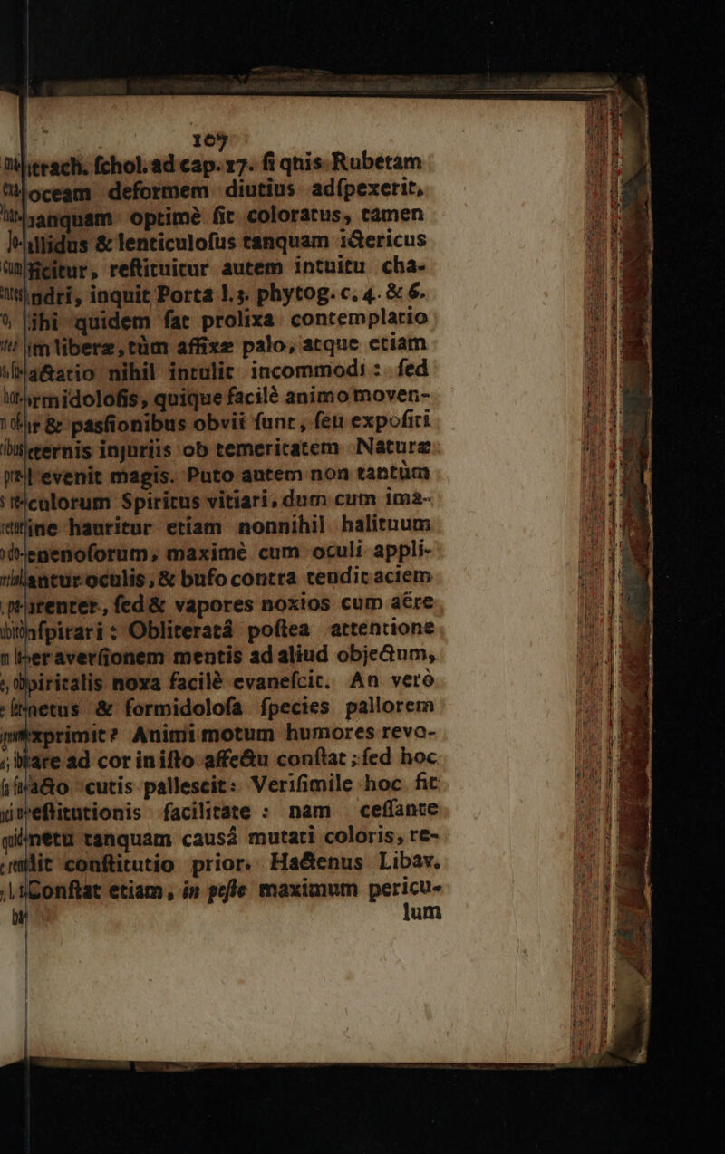 16 Ti jeeachi, fchol. ad iind 17. fi qnis. Rubetam M oceam deformem |: diutius. adfpexerit, ll4zanquam optimé fic coloratus, camen |-hilidus &amp; lenticulofus tanquam i&amp;ericus ümgeitur, reftituitur autem intuitu cha- t gdri, inquit Porta !.s. phytog. c. 4. &amp; 6. 9 |jhi quidem fat prolixa. contemplatio !! im tibere,tüm affixe palo, atque etiam wMa&amp;ario nihil intulit. incommodi :. fed lrmidolofis, quique facilé animo moven- fs &amp; pasfionibus obvii funt , feu expofiri iitleernis injuriis ob temericatem Naturz W*ll'evenit magis. Puto autem non tantüm 'Iflcalorum Spiritus vitiari, dum cum 1ma- rne hauritur etiam nonnihil halituum; d-enenoforum, maximé cum oculi appli- antur oculis, &amp; bufo contra tendit aciem .prarenter., fed&amp; vapores noxios cum aére bilnfpirari : Obliteratá poflea attentione 1 Iheraver(ionem mentis ad aliud objeGum, ; iritalis noxa facilé evanefcic. An vero '[inetus &amp; formidolofa fpecies pallorem pxprimit? Animimotum humores revo- ; bkare ad cor inifto affe&amp;u conftat ;íed hoc &amp;ína&amp;o cutis pallescit: Verifimile hoc. fit ymeflitutionis facilitate : nam ceffante qiámetu tanquam causá mutati coloris, re- uit conftitutio prior. Ha&amp;enus Libav. | üConftat etiam, in poffe maximum pericu- b lum ua nd ael, or Lai es