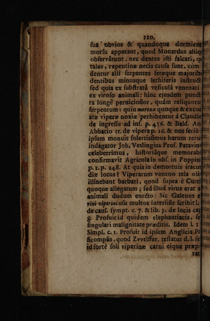 fua' obvios &amp; quandoqué dormient[/ moríu appetant, quod Monardus aliiqil^ obfervárunt , nec dentes ifti falcati, qu! tales, repentinz necis caufa funt, càüm [5 dentur alii: ferpentes. ferzque majoribi]/ dentibus minusque lethiferis inftru&amp;[^'' fed quia ex fubftratá veficulà venenati [^ ex virofo animali: hinc ejusdem puná&amp;g' ra longé perniciofior, quàm reliquoru] * ferpeatum: quin mortuz quoque &amp; excor|*  áàtz viperz noxiz perhibentur à Claudir] de idgreffu ad inf. p. 456. &amp; Bald. An| Abbatio tr. de vipera p. 16. &amp; nos ferio |^ ipfum monuit folertisfimus harum reru indagator Joh, Veslingius Prof. Patavini: celeberrimus , hiftoridque memorabi[/? confirmavit Agricolain obf. in Poppiu// p. 1. P- 248. Át quisin demortuis iracuj^ diz locus? Viperarum veneno tela olii illinebant barbari, quod fupra é Curtis! quoque allegatum ; fed illud virus erat a animali dudum ene&amp;o: Sic Galenus e] vini viptrini ufa multos iateriifle fcribic I, f de cauf. fympt. c. 7. &amp; lib. 3. de locis cafu &amp;. Profuiid quidem clephantiacis, efi fingulari malignitate preditis. Idem 1l. 1 f» Simpl. c. x. Profuic id ipfum Anglicis Psp ficompás, quod Zvvelffer. teftatur d. 1. feft idforté foli viperine carpi eique prep rat