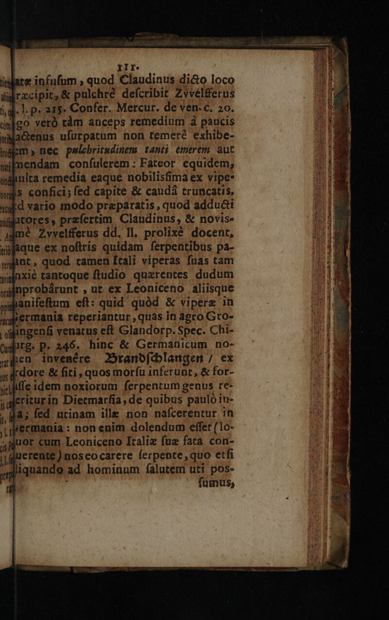 igo veró tàm anceps remedium à paucis wMaGenus ufürpatum non temerc exhibe- ibm nec pelebritudinem tanti émerem. aut mendam coníulerem : Fateor equidem; i«hinlta remedia eaque nobilisfima ex vipe* wHs confici; fed capite &amp; caudá truncatis, wd vario modo praeparatis, quod adduct atores, przfertim. Claudinus, &amp; novis. aimé Zvvelfferus dd. Il. prolixé docent, Maque ex noftris quidam ferpentibus pa- et, quod tamen Itali viperas fuas tam Jgnxié tantoque ftudio quzrentes dudum nprobárunt , ut ex Leoniceno aliisque aanifetum eft: quid quód &amp; viperz in permauia reperiantur ,quas in agro Gro- angenfi venatus eft Glandorp. Spec. Chi- lirg. P. 246. hinc &amp; Germanicum no- den invemére JÓranofeblangen / ex » i dore &amp; fiti, quos morfu inferunt, &amp; for- iffe idem noxiorum ferpentum genus re- jeriturin Diecmarfia, de quibus pauló in- 145 fed utinam ille non nafcerentur in qiermania : non enim dolendum effet (10- -puor cum Leoniceno Italiz fuz fata con- juerente) noseocarere ferpente,quo etfi liquando ad hominum falutem uti pos- ; fumus,