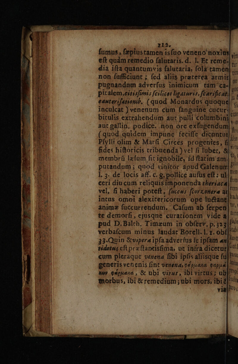 fnmns , fepiustamen isfuo veneno noxia eft quàm remedio falutaris.d. I. Ec reme- dia ifta quantumvis falutaria, fola tamen non fufficiunt ; fed aliis preterea armis pugnandnm adverfus inimicum tam ca- piralem,estisfiri s fcilicet ligaturis, fcavificat. eauterifationib, (quod Monardus quoque inculcat ) venenum cum fanguine cucur!. bitulis extrahendum aut pulli columbini aut gallin. podice. non ore exfugendum|.,. (quod quidem impune feciffe dicantur ln Pfylit olim &amp; Marfi Circes progentes, fil. fides hiftoricis cribuenda ) vel fi Iubet, &amp;  membrü lzfum fic ignobile, id ftatim am.| et nr | iri 0n qux [d $i mem fm httn iorach tr, | ttt ceri diucum reliquisimponenda tber£aca vel, fi haberi poteft, fuccus fcorzonere a intus omoi alexitericorum ope In&amp;ant animz fuccurrendum. Cafum ab ferpean te demorfi, ejusque curationem vide 4| ^ pud D.Balch. Timzum in obfetv, p. 32 3| vertbafícum minus laudat Borell. |. r. obf End 33.Quin &amp;vipera ipfa adverfus fe ipfam «|! tidotus cft prcftantisfima, ut infra dicetur Unt] cum pleraque vezena fibi ipfis aliisque fü b generis venenis fint vezena, edpuaxna, capa | à X9y Queuaxo , &amp; übil virat , IDI virtus; ub]. morbus, ibi &amp; remedium ; ubi mors, ibi? via]