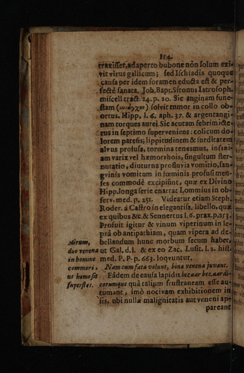 mA TM muc Bs CONSE eraxilfet,adaperco bubone nón folum exis) jj; ANitvirusgallicum; fedI(chiadis quoque) ,igaufa per idem foramen eduGa eft &amp; per^|-j, . fe&amp;é fanata, Job.Bapr.Sitonus Iatrofophzly; miícell cra&amp;. 24. p. 20. Sic ánginam fune, ftam (yx m) folvit enmor in collo obs!j . ortus. Hipp, l. €. aph. 37. &amp; argentangis iig fiam torques aurei.Sic acutam febrim1&amp;tes| qi :gusin feptimo füperveniens:colicum do4| yj dorem parefis; lippicudinem &amp; (nedicatemt tin alvus profufa, tormina tenesmus, iota ti mutatio , diuturna profluvia vomitio,fan4| s, gvinis vornitam in fceminis profu(i men- s, fes commodé excipiünt, quz ex Divino Hipp.longaferie enarrat Lommius in obs ferv.med.p. 25r. Videatur etiam Scephzlsa, Roder. à Caftro in elegantifs, libello; qua |. ex quibus &amp;c.&amp; Sennertus l.6. práx. p.25 3« |f Profuit igitur &amp; vinum viperinum 1n les», ^ s^ práobantiparbiam, quam vipera ad de4lnr. Mirum, belisndum hunc morbum fecum habet, m duo veresa ut. Gal. d.]. &amp; ex eo Zac, Lufit. l. ». hift? UN in bomine med. P,P-p. 663. loqvuntur, Ihi. copmori ,.. INNamcem fata volunt, bina venena juvant. po, fuperfles.. corumque quà calium fcuftraneam effe aun, tumant , imó nocivam exhibitronem 10, ji ubi nulla malignitatis aut venent ape ida d m parcant ILE ] | j