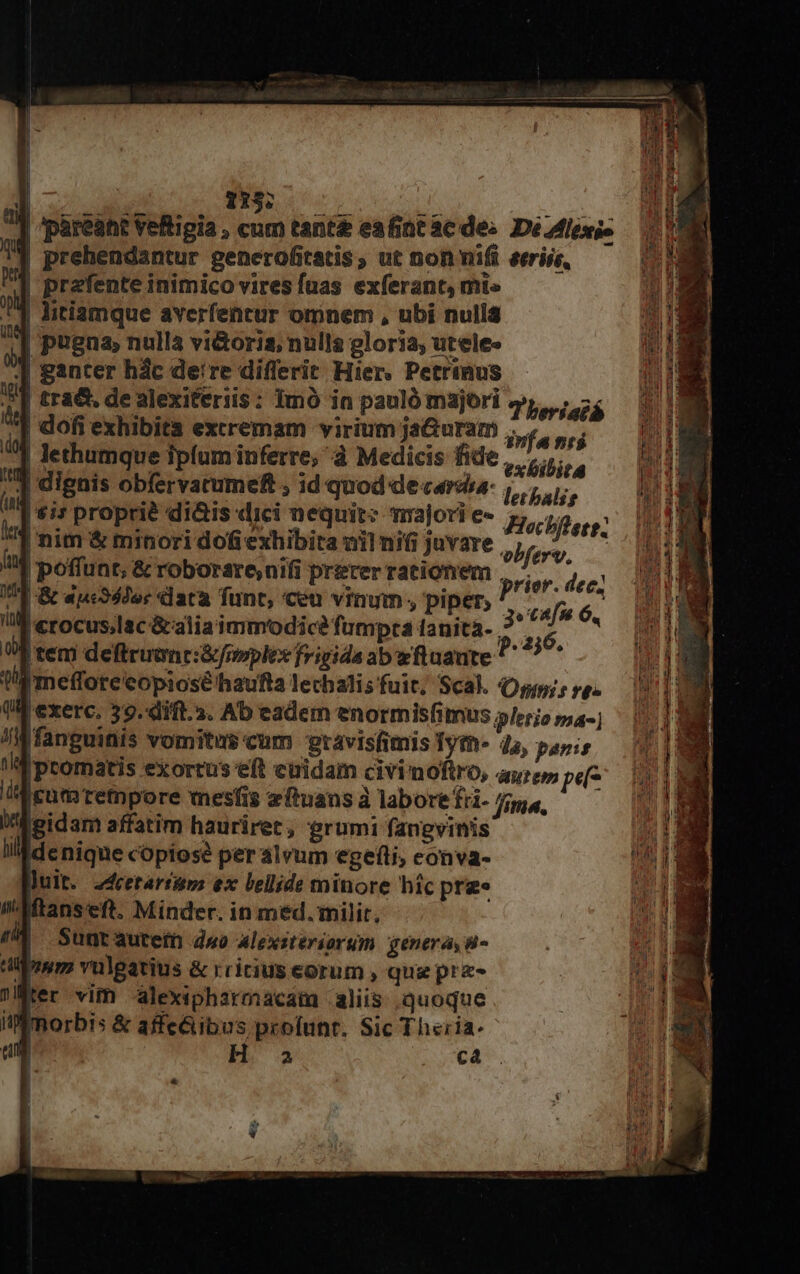 | MW EEUU LEE Mao e ] pareant vetigia , cum tant eafint ac des De.Milexi- ] prehendantur generofitatis, ut non nifi eeriis, | prafente inimico vires fuas exferant, mi» | litiamque averfentur omnem , ubi nulla | pugna, nullà vi&amp;oria; nulla gloria, utelee J ganter hác deire diflerit Hier. Petrinus | tra&amp;, de alexiteriis: Imó in pauló majori s, ; os | dofi exhibita extremam virium jaGuram infa nr$ d lethumque ipfum inferre, à Medicis fide, |... ] dignis obfervatumef ; id quod de carda- 1, |$i* proprié didis dici nequit: majori e» Hoclffete: | nim &amp; minori dofi exhibita nil nifi juvare obfert 1 | poffunt, &amp; roborsre,nifi prérerrationem |, ^, :  E auco5der data funt, ceu vinum, piper, P cafu 6. | «rocus,lac &amp;aliaimmodice fumpta tanità- 3 Ó E | tem deftruunci&amp;foplex frigida abwftuaute pum jmefforeeopiosé'haufta lechalisfuit, Scal. Omm; re. exerc. 39. difl.3. Ab eadem enormisfimus /erio ma- fanguinis vomitus cum vravisfimis Iym- 4, panis !llipromatis exortus eft euidam civimoftro, aure»; pu i cuta retmpore mesfis zftuans à labore fri- fme —— MM eidam affatim hauriret, grumi fangvinis llaidenique copiose per alvum egefti, eonva- Juit. 2dretariup: ex lellide minore hic prze Iftanseft. Minder. in med. milit, 4 Sunrautefn dwo alexsteriorum genera, 98- mm vulgatius &amp; rririus eorum , qug prz- nter vim -alexipharmacaim aliis quoque Mmorbis &amp; affe&amp;ibus profunt. Sic Theria.