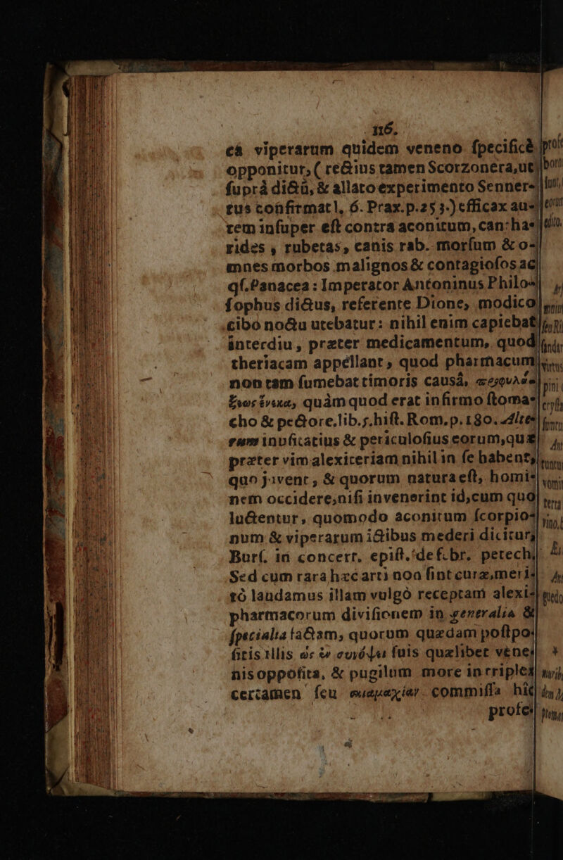 cá viperarum quidem veneno fpecificà | opponitur, ( re&amp;ius tamen Scorzonera,ut| b fuprà di&amp;ü, &amp; allatoexperimento Senner«|lh! tus cofifirmat, 6. Prax.p.25 j-) efficax ausu zem infuper eft contra aconitum, can: hast rides , rubetas, canis rab. moríum &amp; o mnes morbos malignos &amp; contagiofos ac qf.Panacea : Imperator Antoninus Philos] ,, fophus di&amp;us, referente Dione, modical|,, cibo no&amp;u utebatur: nihil enim capiebat, y; ánterdiu , preter medicamentum, quod|i.i. theriacam appéllant ; quod pharmacunt.. non tam fumebat timoris causá, eeovAs« fni Éwrtra, quàm quod erat infirmo ftomas|:..; cho &amp; pe&amp;ore.lib.;,hift. Rom.p. 130. 44ltee lis; eum inv(catius &amp; periculofius eorum,qu |. ;, preter vimalexireriam nihil in fe babenty., quo Javenr , &amp; quorum natura eft, homi: netn occidere;nifi invenerint id,cum qug lu&amp;entur, quomodo aconirum fcorpio* pum &amp; viperarum i&amp;ibus mederi diciturg Bur(. ii concerr. epift.'def.br. petechy Sed cum rarahzéarti noa fint curz, meris tó laudamus illam vulgó receptam alexi;| harmacorum divifionem in .gereralia 3i fpecialia la&amp;am, quorom quzdam poftpo: ftis Mis. uc curie fuis qualibet venei hisoppotita, &amp; pugilum more in rriplei cercamen fcu. oeuepexíar. commiffa hi 4, l | prote: