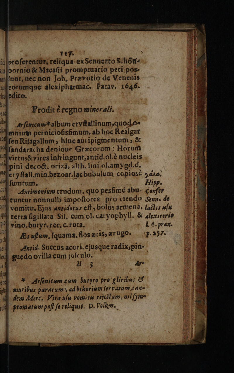 | ;d t7. ? (i| oroferentüt, reliqua exSendaerco Schóu- iuo ornio &amp; Maca(íi promptuario peti pose Prodit é regno minerali. |virtus&amp;vires infringuot,antid.ol.é nucleis M pini deco&amp;. orizá. alth. lini.olLamygd.d. |cryftall.min.bezoar.lacbubulum. copios 5 aa. |ffumtum, ! . Hipp. ntimotium crudum, quo pesfime abu- confer ^ runcur nonnalli impeftores. pro ciendo ema. de JJ vomitu, Ejus anridotus eft, bolus armen2, [45s vfu 1 terra figillata Sil. cum ol. caryophyM. &amp; alexsrer/e VJ vino, butyr. rec. c. ruca. e 6 prax- Js flum, [quama,floseris,arugo» — .:p. 257- | — ntid. Succus acori, ejusque radix,pin- | guedo ovilla cum j»fculo. 2 H3 4r* | adrfenicum cum butyro pro glivibu: &amp; | anuribus paratum y ad bibovium [ervatum;tan- |- dem Merc. Vite ufu vomitu rejeftum, nil (yim | promatum poft fe reliquis. D. VelRys.