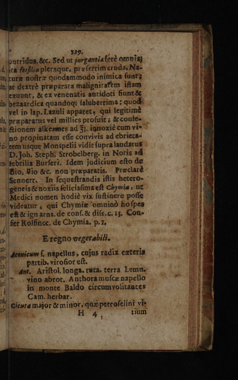 ntridus, &amp;c. Sed ut purgantíaferé omnis A jca fesfilia pleraque, prafereim cruda, Na- in ture noftrz quodammodo inimica fuat; in; lat dextré preparata malignirsfem iftam exuunt, &amp; ex venenatis antidoti fiunt &amp; lik bezaardica quandoq: faluberrima : quod vel in lap. Lazuli appátet, qui legitim&amp; lt. preparacus vel millies profuit ; &amp;contee no propinatam effe convivis ad ebriecas d- rem usque Monspelii vidit fupralaudacus D.]oh. Steph; Strobelberg. in Notís ad t febrilia Burfert. Idem judicium efto de fio, Kio &amp;c. non preparatis. Preclaré Sennert. - In fequeftrandis iftis hetero- |geneis&amp; noxiis fclicis(ima eft Cbymia » ut IMedici nomen hodié vix fuftinere pofle i*|videatur, qui Chymiz 'omninó hofpes fer Rolfincc. de Chymia, p.z, de  E regno vegetabili. i : P ; à dMeonicum f, napellus , cujus radix ezteris pu :  jn partib. vicofior eft. * .. vino abrot, Anthoramufcz napello in monte Baldo circumvolitagtes Cam. herbar. ori ó 1- uf ti: i 11 4, cum