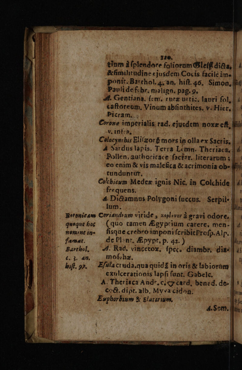 tinm à THU TRU flioedi eiui dias, &amp;fimilitüdine cjusdem Cocis facile im. | ponit. Barchol. 44 a0, hift. 46, Simon, Paulide fcbr. malign. pag. 9. ]..! 44. Gentiana. (c«m, rutz urtiz, lapri fol, | | 4 caftoreum, Vinum abfiathites. v. Hier, | Picram... | €orone imperialis rad. ejusdem noxz eff. | No v. 1nfca, | Celocynibis Elifzorf mors in olla ex $adiss.] 4 Sardus lapis. Terra Lcmn. Therisese) Pollen, authoricace facf2r. literarum €o enim &amp; vis malefica &amp; acrimonia ob- tunduntut, | Co'bicum Medez ignis Nic, in Colchide | 4 frequens. 4. Di&amp;Gamnus Polygoni fuccus. Serpil«- | lum. Botonicam Coriaudvum viride , xoplavor à gravi odore, | i quoque bog (quo camen &amp;egyprium carere, men- | s9mmtig. — fisquecrebroimponifcribitProfp.Alp. | famat. de DI:nr, Zpypr, p. 42.) Bartbol, | «44. Rad. vincetov, fpec. diambr, dis: | £. 3. 4n. mof«hz, ; bif, 95. .— Ef?laciuda.quaquid£ in oris &amp; labioram | exulcerationis lapfi fuat, Gabelc, | A. Therisca Andr, ci 7 card, bened. de-| Co6G. dipt. alb. Mvvacidog; Ewphorlbism &amp; Elatzrigs,