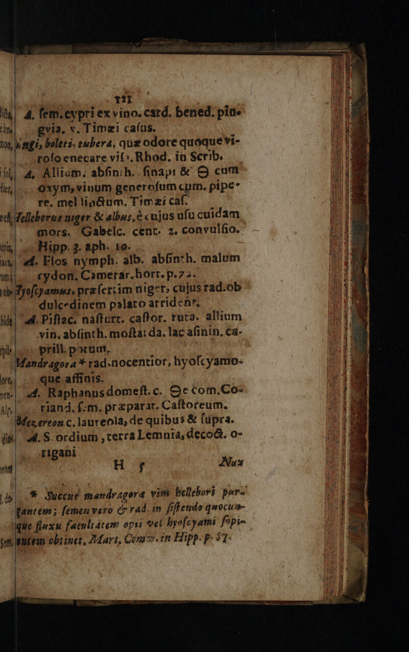 « 1?1 1 n i| 4. fem.cypri ex vino. card. bened; pia« ; im| | .gvia, v. Timzi ca(us. — ^ wn, agi, boleté. tubera, qug odore quoque vi- ub | toloenecare vi: Rhod. ip Scribe. — fli a, Allium, abfinih. fiaap: &amp;' O cum i lit]... Oxym, vinum generofum cuim. pipe* aud |. re. mel lipGum. Timai caf. EM I «th elleborus suger &amp; albus, &amp; cujus ufu cuidam, Uum mors, Gabelc. cenr. 2, convulfio, — tU LM cis . Hipp. 3. aph. 10. WEE | ax| «f. Flos nymph. alb. abfin*b. malum 2:20 |... €ydon, Camerar.horr. p.75. ed id Byofeyamsss prz (ertim nig*t; cujus rad.ob 4i ! | dulcedinem palato arriden'. SN Wie! ad. Piflac. nafturc. caffor. rura. allium: 113 NN |J. vin. ab(inth. mofta: da. lac afinin. ca- EE pe prillporudi — : Lis hM Mandragora * rad.nocentior, hyofcyamo: id | w&amp;| . que aflinis. bi w«| a4. Raphanusdomeft.c. Se com.Co-  i|... riand. f:m. preparar. Caftoreum. Mz ereon c. laureola de quibus &amp; fupra. [i| 4. S. ordium terrà Lemnia, decod. o- rigani : H f Nux ri | dps Succus mandragera vim bellebori. pur-' i Wantem ; [emen vero c rad. in fiftendo quocum- y /tjgite flexn faeultátem opsi vet hyofcyami fpi | 0r