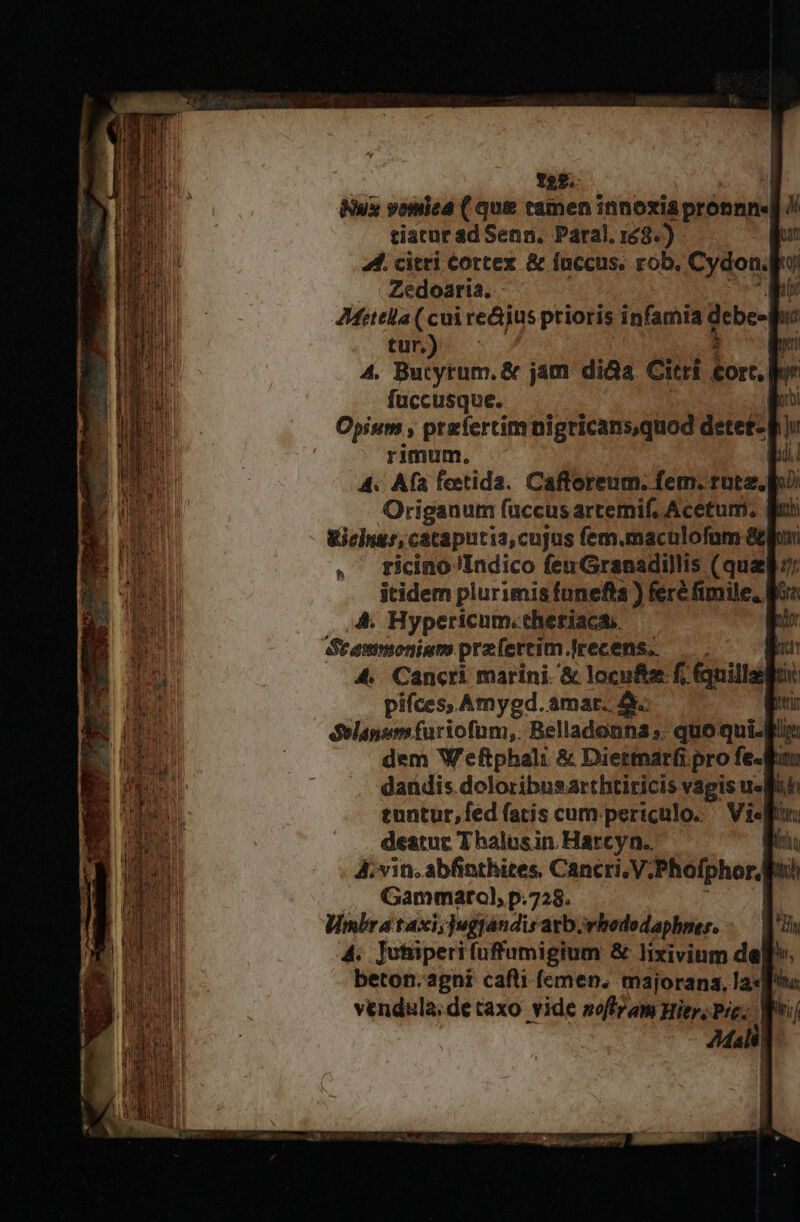 Tag. Nux vomica ( que tamen innoxia titletip : tiacur ad Senn. Paral. 143.) bar 44. citri cortex &amp; fuccus. rob, Cydon.po Zedoaria. Mr AMittlla ( cui re&amp;jus prioris infamia debe- pi tur.) $ e 4. Butytum. &amp; jam di&amp;a Citri tort, | füccusque. Moro Opium , prefertim nigricansquod detet- p ju rimum. yii 4. Afa feetida. Cafloreum. fem. rote. o Origanum fuccus artemif, Acetum. qui &amp;ichnus, cataputia,cujus fem.maculofnm &amp;lho . ticino Indico fen Granadillis ( quel: itidem plurimis funefta) féré fimile, Kia 4. Hypericum.theriaca. p Srammoniam praefertim. lrecens. jut 4. Cancri marini. &amp; locufte f; fquillepu: .. pifces, Amygd. amar. 4 tri delanum furiofum,. Belladonna ;. quo quif dem Weftphali &amp; Diettnar(i pro fe- fan dandis doloribusarthtiricis vagis slut tuntur,fed (atis cum periculo. — Visffan deatur Thalusin Harcyn.. iri A; vin. abfinthites, Cancri. V; Phofphor/ ih ,, Gammarol, p.728. Wmbrataxi,;jugtandisatborhbodedaphser. - WU 4. ]otüperifuffumigium &amp; lixivium de] beton.agni cafli (emen. majorana, la«q^v vendula.de taxo vide soffram Hier, Pre; quii