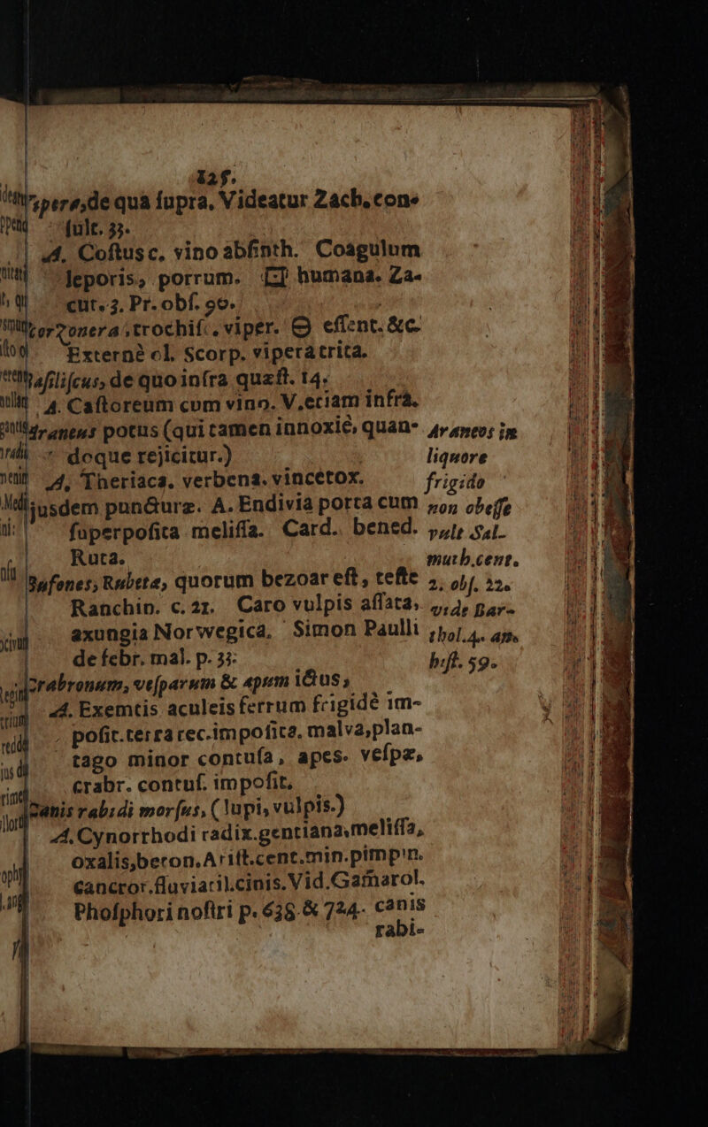  12f. [T l'zpere;,de quà fupra, Videatur Zach. cone tu fult. 35. 1| 44. Coftusc, vino abfinth. Coagulum nd. ^ leporis; porrum. LI humana. LA^ h q | cut. 3, Pr. obf. 99» . M quere ,trochifc. viper. &amp; effent. &amp;c. 10$. Externe cl Scorp.viperatrita. — ttt Jflifcus, de quo infra quaft. 14. ilit ^4 Caftoreum com vino. V.eciam infrá. jl, epe s potus (qui tamen innoxi&amp;, qUaD*. 4» ayeo; in nad í doque rejicitur.) liquore MW 4. 'Theriaca. verbena. vincetox. frigido ljusdem punauraz. A. Endivia porta cum 5; c5, iro n meliffa. Card. bened. jj, sj. Safones, Rebete, quorum bezoar eft, teftc inia Ranchip. c. 21. Caro vulpis alfata.. 5g m axungia Norwegica, Simon Paullt jp, ,, 25, | de febr. mal. p. 33: buji. sg Iorabronum, ve[parum &amp; «pem iius , A 5 14. Exemtis aculeis ferrum frigide im- , pofit.terra rec.impofica, malva,plan- 4. tago minor contuía, apes. veípz, -J.. .€rabr. coneuf. impofit. IZanis rabidi morus, ( api, vulpis-) 44, Cynorrhodi cadix.gentianameliffa, oxalis,becon.Arift.cent.min.pimp'n. Cancror.fuviaril.cinis. Vid.Garmnarol. Phofphori nofiri p. 635. &amp; 724. c3n18 sum rabi-