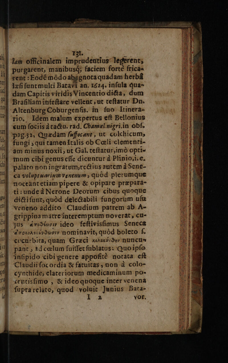 | lain officinalem impridéius legerent; purgarent, manibus; faciem forté frica« | rent: Eodé módo abjgnotaquadam hetbá | 1zfifuntmulci Batavi an. 1624. infula Qua- | dam Capitis viridis Vincentio dita, dum | Brafiliam infeftare vellent; ut teftatur Dn. | Altenburg Coburgenfis. in fuo lrinera- | rio. Idem malum expertus eft Bellonius | «um fociisátaQu. rad. Chamal.nigri.in obf. | 'pag.32, Quadam faffecant , ut. colchicum; | fungi qui tameu Italis ob Coeli clemenri- am minus noxii, ut Gal. teftatur,imó opti« | palato noningrarum,;rectius autem à Sene- ca voluptuarimh venenum ; quod plerumque noceàntetiam pipere &amp; opipare przpara- | ti:undedà Nerone Deorum cibus quoque di&amp;ifunt; quód deleGabili fungorum ufa veneno addito Claudium patrem ab A- grippinamatreZnteremptum noverat, cu- | jus '«To3éoziw ideo feflivis(imus Seneca | d'roxoAsivy9ioeiv nominavit, quód boleto f. €vcurbita, quam Graci. xoxxi;S»v uncus pant ; 1d ceclum fuiffet füblatus: Quoipfo inGpido cibi genere appofité notata eft Claudiifocordia &amp; fatuitas , non à colo- cynthide; elateriorum medicaminum po- £eutisfimo , &amp; ideoqnoque inter venena fuprarelato, quod voluit Junius Bata- la vor.