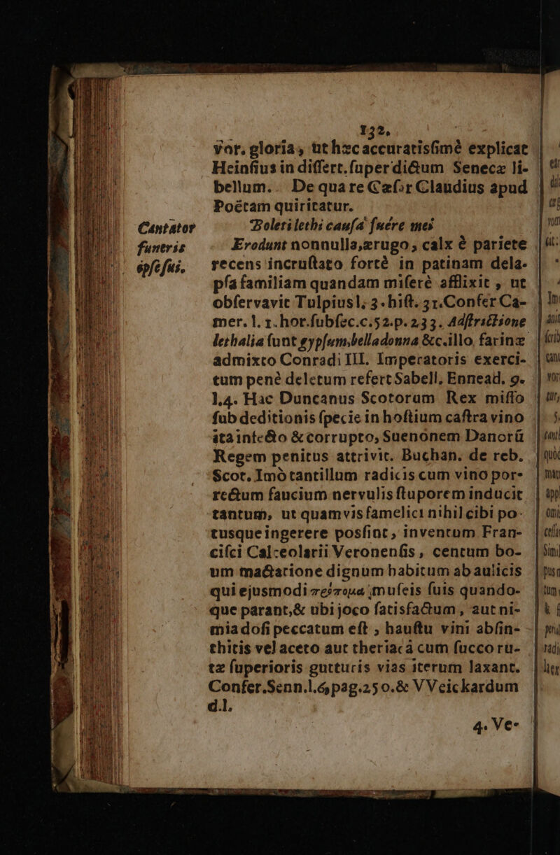 Cantator funeris ép/c fus. 132, vor. gloria, üthzsc acedcattitial explicat Heinfius in differt.(nperdi&amp;um Senecz li- bellum.. DequareCaf»r Claudius apud Poétam quiricatur. *Boletilethi caufa [uere mes Erodunt nonnulla,zrugo ; calx € pariete recens incru(tato forté in patinam dela. pía familiam quandam miferé afflixit , ut obfervavit Tulpiusl; 3- hift. 31.Confer Ca-. | mer. l. 1. hot.fubf2c.c.52.p. 233. Adffritlione | lethalia (unt gypf[um;belladonna &amp;c.illo, farinz. admixto Conradi III. Impecatoris exerci- tum pené deletum refert Sabell, Ennead. 9. l4. Hac Duncanus Scotorum Rex miffo : fub deditionis fpecie in hoftium caftra vino atainfe&amp;o &amp;corrupto, Suenonem Danoráü Regem penitus attrivic. Buchan. de reb. Scot. Imótantillum radicis cum vino por- re&amp;um faucium nervulis ftuporem inducit tantum, ut quamvisfamelici nihil cibi po: tusqueingerere posfint, inventam Fran- cifci Calceolarii Veronenfis, centum bo- um tadarione dignum babitum ab aulicis qui ejusmodi ze/zopa ;mufeis futs quando- que parant,&amp; ubi joco fatisfactum, aut ni- mia dofi peccatum eft ; hauftu vini abf(in- thitis vel aceto aut theriacà cum fucco ru- tz fuperioris gutturis vias iterum laxant. Confer.Senn.l.ó pag.250.&amp; V Veickardum d.l.
