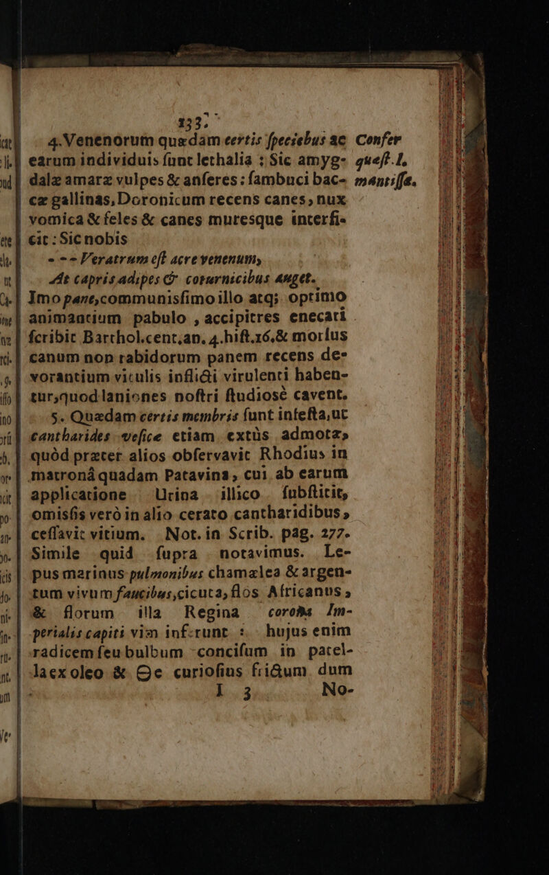 (tt | 4.Venenorum Sundlin eertis fpeciebus ae. Confer | earum individuis fanc lethalia ; Sic amyg- quef?.L, w| dala amarz vulpes &amp; anferes: fambuci bac- »nriffe. . | cz gallinas,Doronicum recens canes; nux vomica &amp; feles &amp; canes muresque interfi- cit : Sicnobis » 72 FVeratrum el acre venenum; 4t capris adipes &amp; coternicibus Anget. | Jmopanecommunisfimoillo atq; optimo animaacium pabulo , accipitres enecati | fcribic Barthol.cent,an. 4.hift.16,&amp; morlus .| canum non rabidorum panem recens de* | vorantium viculis infli&amp;i virulenti haben- | tur,quod laniones noftri ftudiose cavent. (05. Quadam certis membris funt infefta;uc cantharides -ve[ice etiam. extüs admota; | quód preter alios obfervavic Rhodius in | matroná quadam Patavina, cui. ab earum | applicatione | Urina - illico . fubftitit, | omisfis vero in alio cerato cantharidibus, .| ceffavit vitium. | Not. in. Scrib. pag. 277. ».| Simile quid fupra | notavimus. | Le- | pus marinus pulzonibus chamalea &amp; argen- | tum vivum faucibus,cicuca, flos Africanus ; &amp; florum ila Regina coroBa Zm- | perialis capiti vim inf:runt. :.- hujus enim radicem feu bulbum -concifum in patel- |aexoleo &amp; Qe curiofius friGum. dum 1.3 No-