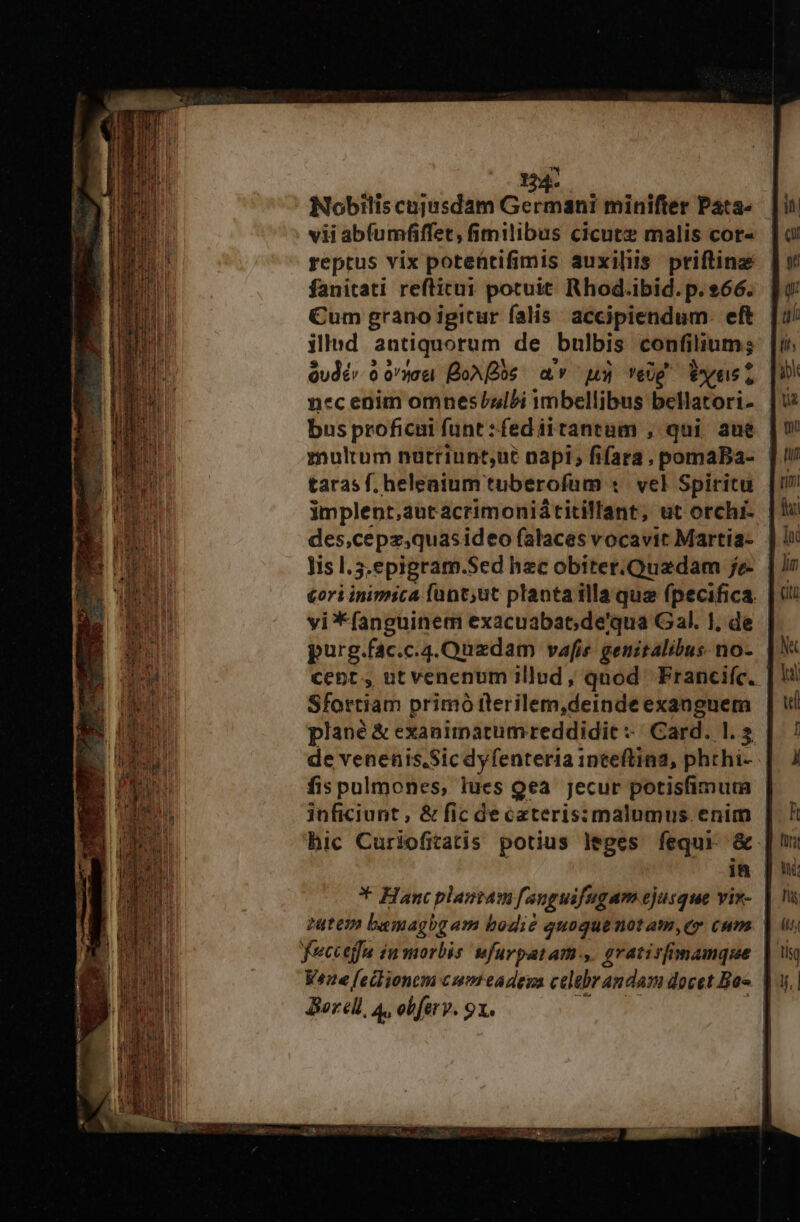 Nobiliscujisdam Germani minifter Pata- vii abfumfiffet, fimilibus cicutz malis cor- reptus vix poteftifimis auxiliis priftinz fanitati reftitui potuit. Rhod.ibid. p. 66. Cum grano igitur falis. accipiendum. eft illad antiquorum de bulbis confilium; Qudé» 0 on Boos av us» eUg Vxusl bus proficai funt :fediitantum , qui ane znultum nütriunt,ut napi; fifara, pomaBa- taras f. heleaium tuberofum 1 vel Spiritu implent,autacrimoniátitillant, ut orchi- - des,cepz;quasideo falaces vocavit Martia- lis l.5.epigram.Sed hzc obiter.Quzdam je- cori inimica fant;ut plantailla quz (pecifica vi*fanguinem exacuabat; de'qua Gal. I, de purg.fac.c.4.Quzdam vafis genitalibus. no- cent, ut venenum illud, quod Francie. | Sfortiam primó tlerilem,deinde exangnem plané &amp; exanimartumreddidie «| Card. 1.2 de venenis.Sic dyfenteria inceftina, phthi- fis pulmones, lues Qea jecur potisfimum inficiunt, &amp; fic de cateris:malumus. A: hic Curiofitatis potius leges fequi &amp; in * Hancplaptam fauguifugam ejusque vis- | tutem baemagbg am bodi? quoque not am,ey cum feccejfa in morbis wfurpatam-,. grativfimamque | ene [edlionem cum eadeya celebrandam docet Boc. | Borell, 4, obferv. 9x. |