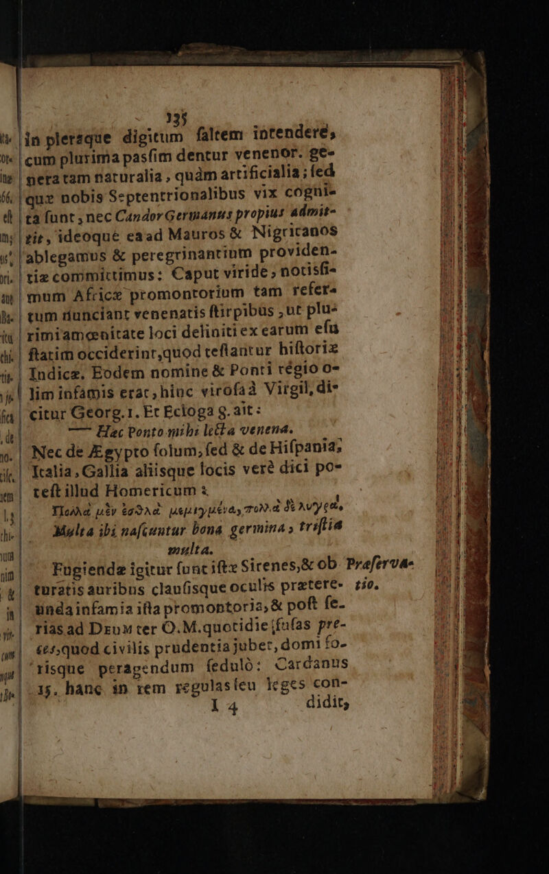 35 '* in pleraque diim faltem. intendere; t |cum plurima pasfim dentur venenor. Be- t» | pera tam naturalia , quàm artificialia; fed (&amp; |que nobis Septentrionalibus vix cogni- j di | £a funt, nec Candor Germanis propius admit- li n;|zit, ideoque eaad Mauros &amp; Nigricanos n w! l'ablegamus &amp; peregrinantium providen- li v. | tiz committimus: Caput viride , notisfi- [s imum Africe promontorium tam refer WEE l| tum dunciant venenatis ftirpibus ; ut plu- WEE iu | rimi'ameenitate loci deliniti ex earum efu 188 ii. | ftatim occiderinr,quod teflantur hiftoriz UM i. | Indicz. Eodem nomine &amp; Ponti régio 0- nM i| Jim infamis erac, hiuc virofaà Virgil, di UH fa | citur Georg.1. Er Ecloga S. ait: (1g dt. —- Hac Ponto mibi le&amp;t a venena. P E ». | Nec de JEgypto folum; fed &amp; de Hifpania, MI j| Kalia, Gallia aliisque locis vere dici po- LH «| teftillud Homericum &amp; l | » ld YIcAA utv $d3A« psp y pera, TON d t Av^y eats E v We. Multa ibi nafcuntur bona. germina ; tri[lía 21 A Jut multa. Fugienda igitur func iftx Sicenes,&amp; ob. Praferva- | /g| turatis auribus claufisque oculis praetere- io. AM à| Hnéainfamia ifta promontoria, &amp; poft fe- II. rias ad Dzuw ter O.M.quotidiefafas pre-  | &amp;e5quod civilis prudentia juber, dom: fo- We mI 7. 1 y(| tisque peragendum fedulo: Cardanus m J«| 35. hane 1n rem regulasieu 1eges con- ;- l4 didit;
