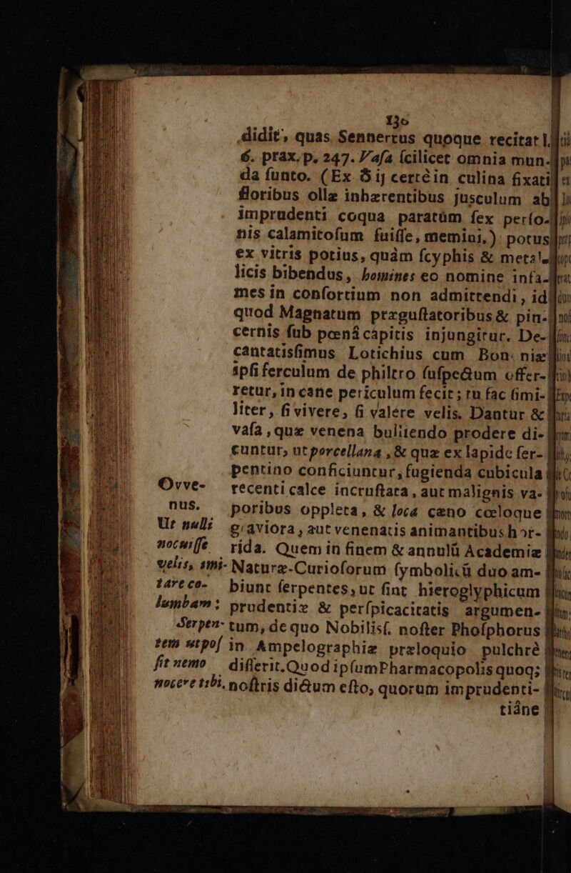 didit, quas Tues. JI quoque recitar Lu 6. prax.p. 247. afa Ícilicet omnia mun. da funto. (Ex 5 iJ certéin culina fixati floribus ollz inbzrentibus jusculum ab. imprudenti coqua paratüm fex perío.]j nis calamitofum fuiffe, memiai,): pocusl:: ex vitris potius, quàm fcyphis &amp; met2!z Mun licis bibendus, bomines eo nomine infa-Mez mes in confortium non admittendi, id gin quod Magnatum przguflatoribus &amp; pin-]]ui cernis fub peená cápitis injungirur. De- li cantatisfimus Lotichius cum Bon. nizelfioi ipfi ferculum de philtro fufpe&amp;um offer- fo retur, in cane periculum fecit ; tu fac Gimi- li». liter, fi vivere, 6 valére velis. Dantur &amp; lr: vafa ,que venena buliiendo prodere di- | (ur. lll; 16 nus. Urt nell: ocwi[fe — rida. Quem in finem &amp; annulü Academiz I velis, sthi- Naturz-Curioforum (ymboli.ü duo am- lb sCC^-.— biunt ferpentes;ut fint. hieroglyphicum | lumbam: prudentie &amp; perfpicacitatis. argumen. [ts Strpt- tum, de quo Nobilis(, nofter Phofphorus Bj 2e stpof in. Ampelographig przloquio pulchre r fituemo — diflerit.Quod ip(umPharmacopohis quoq; | mice tibi. noftris di&amp;um efto, quorum im prudenti- f tiáne |