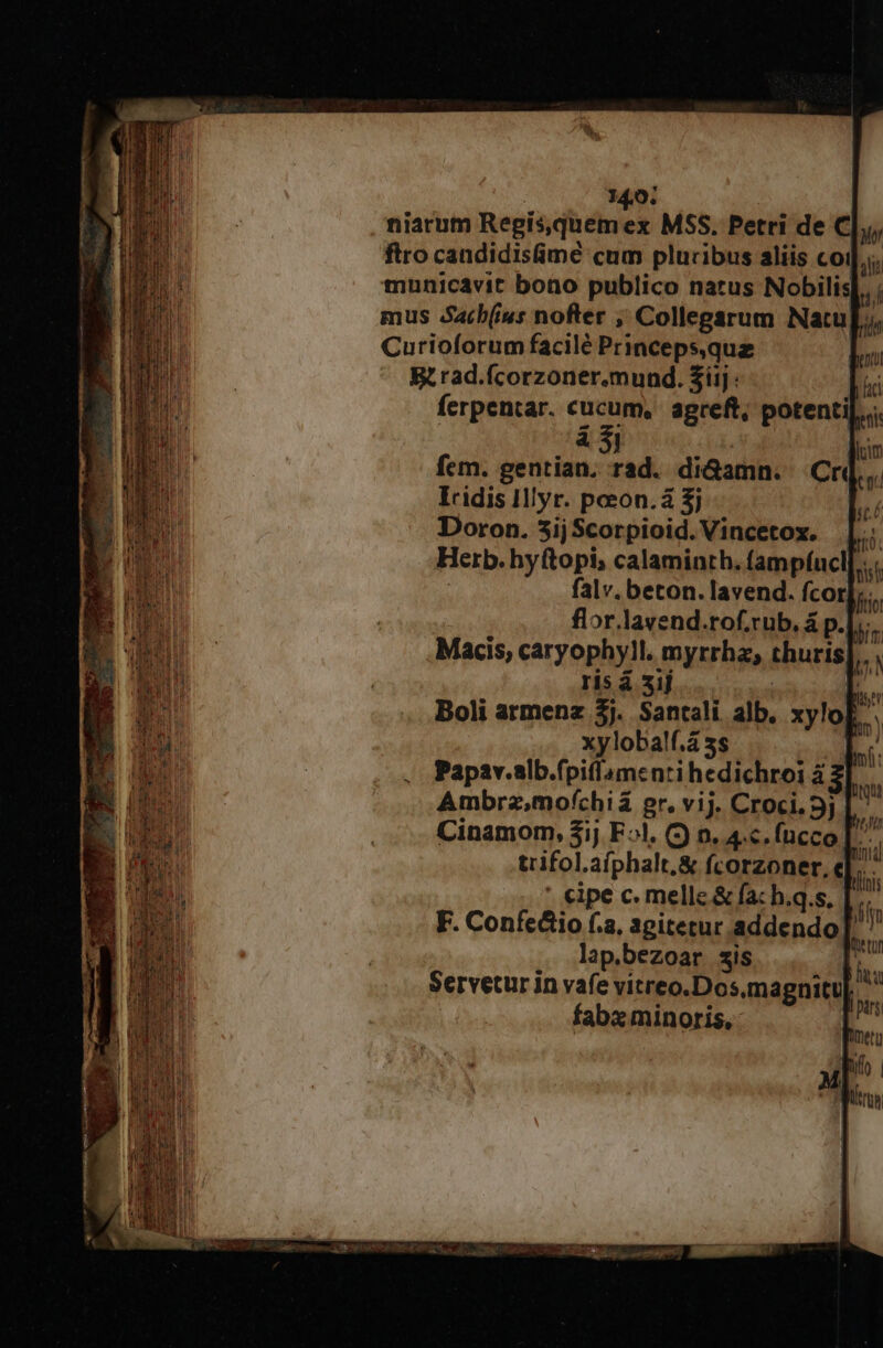 niarum Regis,quem ex MSS. Petri de C|,;, ftro candidisimé cum pluribus aliis coi]... municavit bono publico narus Nobilis uÁ mus Satb(ius nofter ; Collegarum Natu[;, Curioforum facilé Princeps,quz Rrad.fcorzoner.mund. £iij: m ferpentar. cucum, agreft; potenti]... à 5l lcm fitto bi i) . P * m PE. 8S | Miser Boli armenz $j. Santali alb. xylol xyloba!f.á 5s | Papzv.slb.fpiflamentri hedichroi à Ambrz,mofchiá gr. vij. Croci.3j | Cinamom, 31j F^. (J 0. 4c. fucco [^ trifol.afphalt.&amp; fcorzoner, e]. ' cipe c. melle &amp; fa: h.q.s, F. Confe&amp;io f.a, agitetur addendo lap.bezoar sis | Servetur in vafe vitreo.Dos.magnitu| fabx minoris,