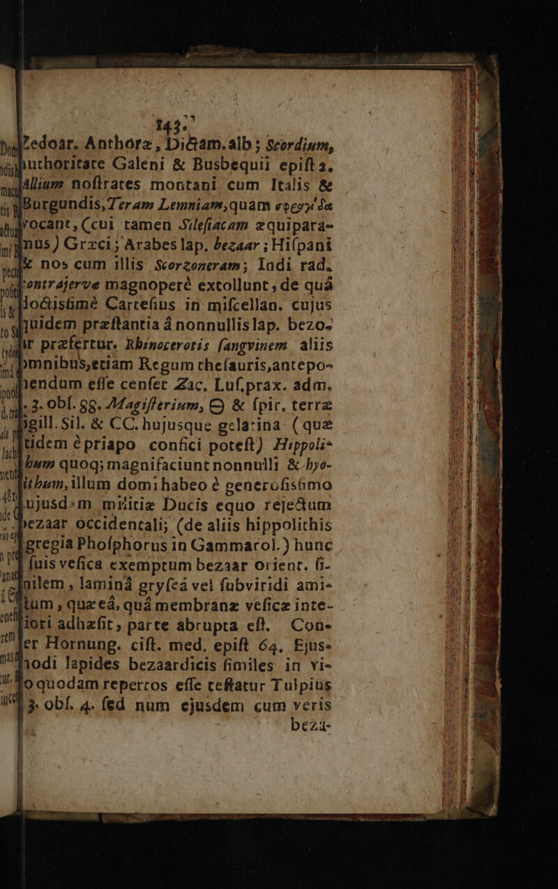 | 143. bui Zedoar. Anthora AB; hám; alb ; Scordium, s purhoritare Galeni &amp; Busbequii epift a. Jallium noflrates montani cum Italis &amp; Y Burgundis, Teram Lemniam,quam eecoy'óa Vocant,(cui tamen .Sileacam zquipara- inus ) Grxci ; Arabes lap. Zezaar ; Hiípani nos cum illis Scerzozeram; lodi rad. [ontr4jerve magnoperé extollunt , de quá lo&amp;Gisümé Cartefius in mifcellan. cujus quidem przilantia á nonnullislap. bezo- n prefertur, Rbinocerotis fangvinem. aliis |bmnibüS,eciam Regum tchefauris,antepo- 1endum efle cenfet Zac. Luf.prax. adm. » 3. Ob[. 88. 7Magiflerium, C) &amp; fpir, terre ii jgill. Sil. &amp; CC. hujusque gcla:ina (que yitidem épriapo confici poteft) Hippoli- hum quoq; magnifaciunt nonnulli &amp;.ho- itbum, ilum domi habeo é generofisümo [ujusd«m mhitie Ducis equo rejectum .Dezaar occidentali; (de aliis hippolithis aregia Phofphorus in Gammarol.) hunc ] fuis vefica exemptum bezaar orienr. G- iarlem , laminá gry(eà vel fübviridi ami- itum , quz ed, quá membranz veficz inte- [iori adhzfit; parte abrupta efl... Con- ^ Jer Hornung. cift. med. epift 64, Ejus- Jiodi Japides bezaardicis fimiles in vi- 1o quodam repercos effe ceftatur Tulpius j bez- mih