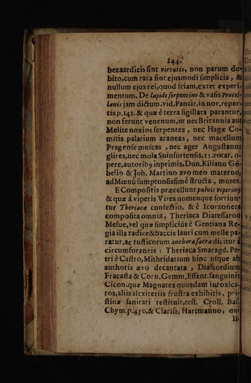 Melitenoxios ferpentes ; nec Hage Co4 mitis palatium araneas, nec macellum Prageníe mufcas ;nec ager Auguítanus glires,nec mola Suinfurtenfis; t5 .rotat, o- pere,autoribo inprimis Dun.Kiliano G6; belio &amp; Joh. Martino avo meo materno; adManü umptuofisfimé iru&amp;a , mures, E Com pofitis przcellunt salud yiperin9, &amp; quz á viperis Viresnomenque fortiun* tur Theriace confe&amp;io, &amp;€ Icorzonerd| Mefue,vel quz fimpliciüs € Gentiíana Res] j gia illa radice&amp;baccis lauri cum melle pas; ratur,ac rufticorum azcborafacra dicitur dL. circumforaneis : Theriaca Smaragd. Pe: trié Caflro,Mithridatium hinc ufque ab authoris zvo decantata ; Diafcordiu Cicon.quz Magnates quosdam inroxica- tos, aliisalexiteriis fruftra exhibitis, prit flinz fanicati reftituit;teft, Croll. Baf Cbym.p. 4j o. &amp; Clarifs; Hartmanno, qui 1l