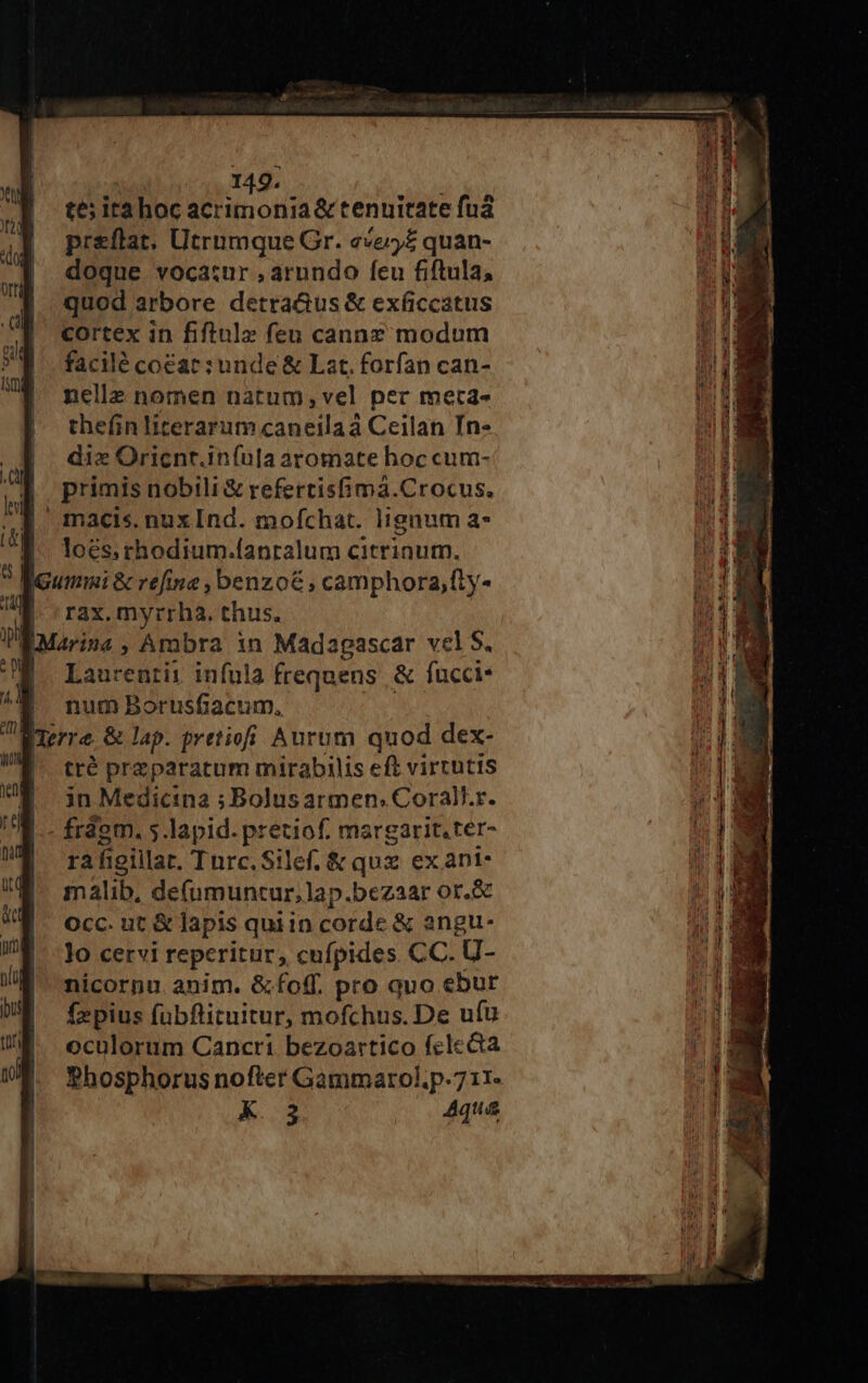 té; ita hoc acrimonia &amp; tenuitate fud preflat, Utrumque Gr. «e£ quan- doque vocatur , arundo feu fiftula, quod arbore detra&amp;us &amp; exficcatus cortex in fiftulz feu cannz modum facilé coéac :unde &amp; Lat. forfan can- nelle nomen natum,;vel per met4a- thefin literarum caneilaá Ceilan In- die Oricnr.iníula aromate hoc cum- j| primis nobili &amp; refertisfima.Crocus. | macis.nuxInd. mofchat. lignum a* loés; crhodium.fanralum citrinum. [Gummi &amp; refine , benzo&amp; ; camphora,fly- | rax. myrrha. thus. IMarina , Ambra in Madapascar vel S. E Laurenrit infula frequens &amp; fucci: i 1 num Borusfiacum, per. &amp; lap. pretio Aurum quod dex- tté przparatum mirabilis eft virtutis in Medicina ; Bolusarmen.Corall.r. |.- frdem. 5.lapid. pretiof. margarit.ter- || fà figillat. Turc.Silef. &amp; qux ex ani malib, de(umuntur,lap.bezaar or.&amp; Occ. ut &amp; lapis quiin corde &amp; angu- lo cervi reperitur, cufpides CC. U- nicorpu. anim. &amp;foff. pro quo ebur fzpius fübflituitur, mofchus. De ufu oculorum Cancri. bezoartico fclecta Phosphorus nofter Gammarol.p-711- AK. 73 4qua