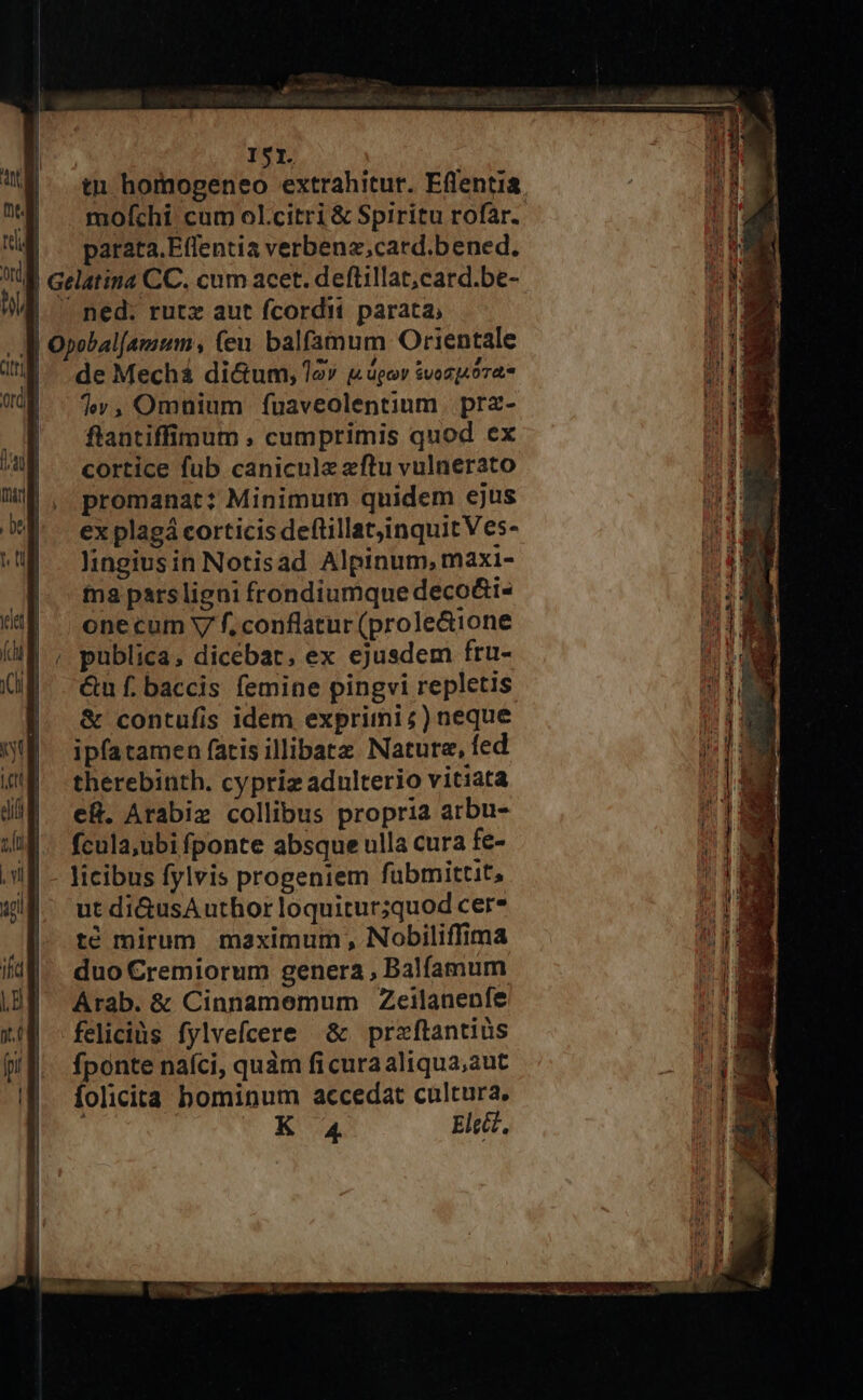 tn homogeneo extrahitur. Effentia. mofíchi cum ol.citri &amp; Spiritu rofar.- parata.Effentia verbenz,card.bened. | Gelatina CC. cum acet. deftillat,card.be- | — ned. rutz aut fcordii parata, B Opobalamum:, (eu balfamum Orientale | deMechá di&amp;um, 12» u gor $vogA ora fy, Omnium ífuaveolentium prz- flantiffimum , cumprimis quod ex cortice fub caniculz eftu vulnerato promanat: Minimum quidem ejus ex plagá corticis deftillatjinquit Ves- lingiusin Notisad Alpinum, maxi- tna parsligni frondiumque deco&amp;i- one cum V f, conflatur (prole&amp;ione | publica, dicebat, ex ejusdem fru- &amp;u f. baccis femine pingvi repletis &amp; contufis idem exprimi;) neque ipfatamen fatis illibatz Nature, fed therebinth. cypriz adulterio vitiata eft. Arabiz collibus propria arbu- fcula,ubi fponte absque ulla cura fe- licibus fylvis progeniem fubmittit, ut di&amp;usAuthor loquitur;quod cer* té mirum maximum , Nobiliffima duo Cremiorum genera , Balífamum Arab. &amp; Cinnamemum Zeilanepfe feliciüs fylvefcere &amp;. przftantiüs fponte nafci, quàm ficuraaliqua;aut folicita bominum accedat cultura. K 4 Elect.