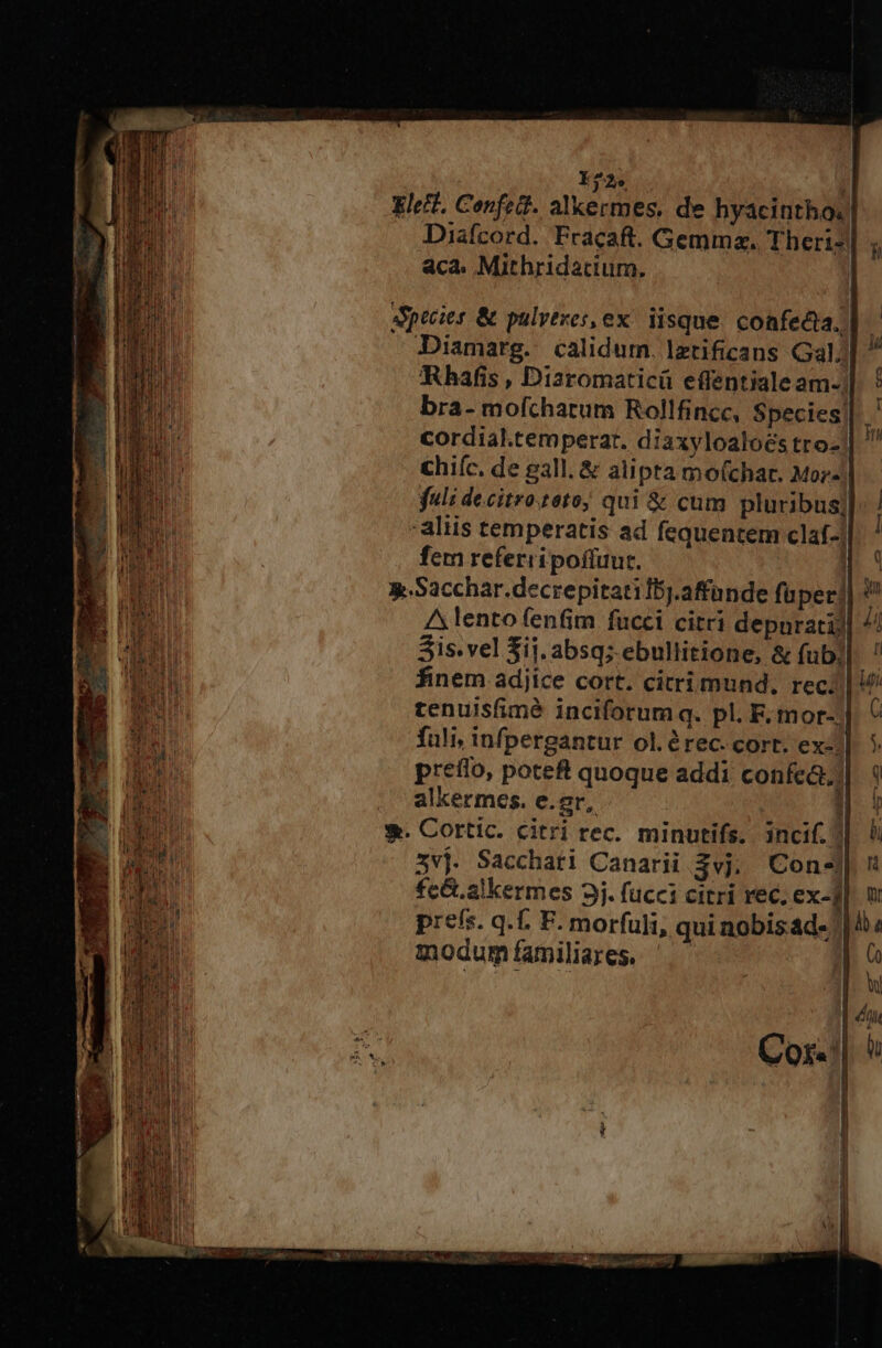 Y22. | Eleit. Confett. alkermes. de hyacinthos Diafcord. Fracaft. Gemmz. Theri- aca. Mithridatium. | Apecies &amp; pulvtzes, ex. iisque. confecta. -Diamarg. calidum. lztificans Gal] Rhafis , Dizromaticü effentiale am-| bra- mofcharum Rollfincc, Species! cordial.temperar. diaxyloaloés tro- | chiíc. de gall. &amp; alipta mofchar. Mor- fuli decitro.teto; qui &amp; cum pluribus] aliis temperatis ad fequentem claf-| fem referripoffuur. i g.Sacchar.decrepitatifb).affande fuper] A lento fenfim fucci citri depnratij Sis. vel Sij. absq; ebullitione, &amp; fub. finem adjice cort. citrimund, rec; tenuisfimé inciforum q. pl. F, mor-;| fuli, infpergantur ol.érec. cort. ex-| preflo, poteft quoque addi confca.) alkermes. e.or, : |  Cox. 9
