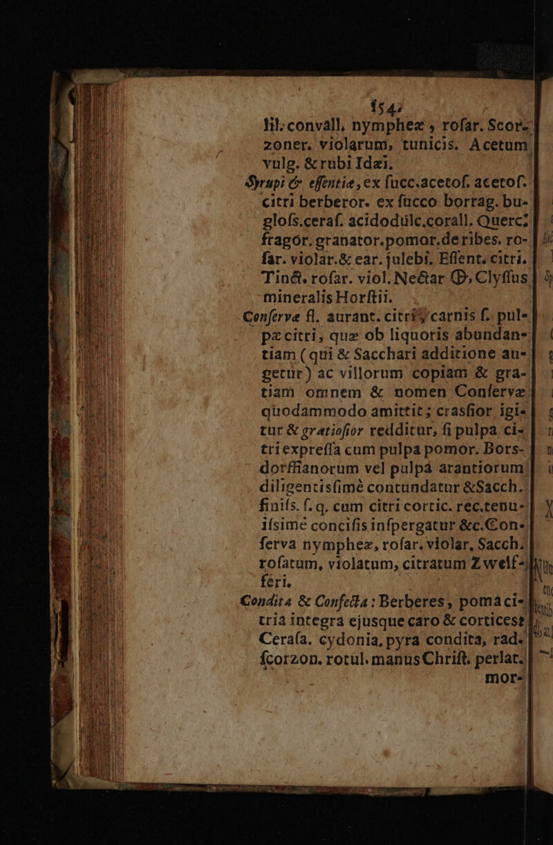 154; Ii: convall, UEM rofar. Scor-' zoner, violarum, tunicis. Acetum. vulg. &amp; rubi Ida. 1 Syrupi C effentie , ex fucc.acetof. acetof. citri berberor. ex fucco borrag. bu-. glofs.ceraf. acidodulc.corall. Querc; fragor. granator.pomor.de ribes. ro-. far. violar.&amp; ear. julebi. Effent. citri, | Tin&amp;. rofar. viol. Ne&amp;ar (P. Clyffus. - mineralis Horftii. | Cenferve fl. aurant. citrts carnis f. pul | pzcitri, quz ob liquoris abundan-: tiam ( qui &amp; Sacchari additione au- getur) ac villorum copiam &amp; gra- tiam omnem &amp; nomen Confervz quodammodo amittit; crasfior igi« | tur &amp; gratiofior redditur, fi pulpa ci- | triexpreffa cum pulpa pomor. Bors- | dorffianorum vel pulpa arantiorum; diligentis(imé contundatur &amp;Sacch. finiís. f. q. cum citri cortic. rec.tenu- | 1ísimé concifis infpergatur &amp;c.Con- | ferva nymphez, rofar. violar, Sacch. rofatum, violatum, citratum Zwelf- feri. Condita &amp; Confeita : Berberes, poma cis. tria integra ejusque caro &amp; cortices? b. Cera(a. cydonia, pyra condita, rad. | Ícorzon. rotul. manus Chrift, perlat.|| mor. | l