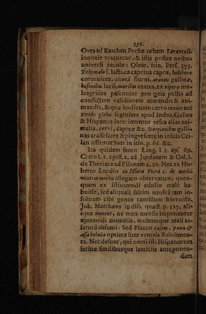 LS Ye 106 Ovesad Kaschan Perfiz nrbem T4rantulis innoxie vescuntur, &amp; iftis poftea ovibus univerfi incole : Olear. itin. Perf, 373. Tithymalof. la&amp;uca caprina caprz, bellehoro. coturnices, cicutá. fturni, aranes gallinae, bufonibus lacii,muribu anates,ex viperu me« leagrides pafcuntur pro oeis pullis ad. confliGum validiorem armandis &amp; ani- mandis,&amp; quz hodienum certo zexzco aut irofis elobzs fagittisve apud Indos,Gallos &amp; Hispanos interimuntur vefca alias ani- malia; cervi, caprez &amp;c. Scorpionibm gallia. nas craffefcere &amp;pingvefcerein infula Cei- lan affirmat'Saar in itin. p. 66. &amp;c. lta quidem fentit. Lang. lx. ep. 69. Carol. 2. epif.2. ad Jordanem &amp; Gal.1. de Theriacaad Pifonem c. 10. Nec ex Hu- betto Leodio iz Hera Picra c. dé snedis. antris morbi 3llegato obfervatum, quen- quam ex iftiusmodi edulio malé ha- buiflz,fedaliquali faltim naufeá tam in- folitum cibi genus tantillum lorruifle, Toh. Mattheus ip difs. quaft. p. 127. alie | ique menent,ne mox menfis imponantur | ejusmodi animalia, multumque mali as- farurá abfumi: Sed Plauto c«fem ; pani c e[jabubula optima funt ventris ftabilimene. ta. Necdefunt, qui omni ifti Hifpanorum. ferina fimilibusque lautitiis diario | iml