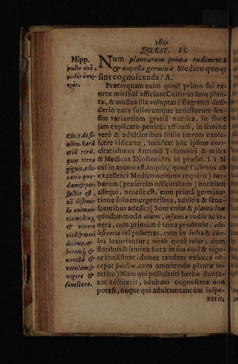 x62: : DUST. | Vk | Hipp. IN plantarum prima. vudimesit pdiy eii, eg nouella germina Medico quoq; t3 vr5- fint cognofcenda ? A. | ej4r. Preterquam enim quod primo fui ex- órtu mirifice afficiunt Cultoresfuos plan: | tx,&amp; mufteailla voluptase flagranti defi- | derio naz3 foliorumque tencllorum fen-. fim variantium gratid hutrita, jn floré jam explicaro penitüs ef'uadi, in femine | Cic. pde fi- veró &amp; adultioribus foliis iterum éxole- nibus.Earz Ícere videatur , inculcat hoc ipfam exer- etis rerz, Citatisfimus Anrouii Trinmviri; &amp; miles quas terra &amp; Medicus Diofcorides in praefat. ]. 1. SE qd gignit,eda- cul in animo eft,inquit( quod Galenus ab Tro catio qtia* excellenti Medico omnino reqairic) her- damcrper- bàürum( praefertim officinalinm ) notitiam [4 fatti. eft , aflequi , necetle eR; eum primá germina [' n5 diffimi- tione foloemergehtibus, adultis &amp; fene- lis animan- fcentibus adeffe : ( Suntenim &amp; plantis fae rium: Itag, quodammodo arates ; infantia rudis ac te- Qo vivere nera , cum primüm 6 terra prodeunt ; «4do« vit&amp;&amp; mori le[centia vel pubettás , cum in. folia &amp; cau- dicimo;ar - 1e5 laxuriantur; virile quafi robur , dum bortinj, ty Bóribus&amp;temine feet in íua &amp;xuj &amp; vigo» novella. c t€ Confiftunt; donec tandem exfuccá ob: vetulamc» t€pat feuctw cum omnimodo plante ins vigere &amp; tetitu ) Nam quipullulariti hetbz dunta- fenefiere, Xa3t adiliteri: , adultam ' cognofcere non |. | poteft ,üeque qui adultamtancàm infpe- T xerit