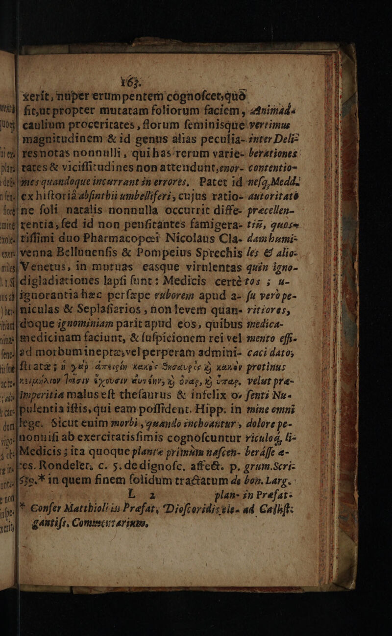 165. | xerit, nuper erumpentem cognofcet; quà i! fcutpropter mutatam foliorum faciem , ztriri4d« ó$l caulium proceritates , lorum feminisque vertimus magnitudinem &amp; id genus alias peculia-zsterDeliz — (18 /m| resnotas nonnulli, quihas rerum varie- Perationes: — | 13 pus| tátes &amp; viciffitudines non attendunt;enor- contentio- MT deis | ame s quandoque incurrant in errores, Pacet 1d neg, Medd. TM fis] ex hiftoridabfintbii umbelliferi; cujus ratios autoritaté 3 ld|ne folt naralis nonnulla occurrit diffe- precellen- i unt rentia; fed id non penficantes famigera- tZ, q«ose 9 10e tiflimi duo Pharmacopceer Nicolaus Cla- damibumi- WEE em|venna Bellunenfis &amp; Pompeius Sprechis /es &amp; alio- nig| Venetus, in motuas easque virnlentas quiz igno- .i ii| digladiationes lapfi funt: Medicis certétos ; s- WS | idiguorantiatiec perfzpe ruborem apud a- fu ver? pe- AE ls ficulas &amp; Seplafierios , non fever quan- ritzores, SL bad Idoque ignominiam parit apud eos; quibus tyédica- 1 sims medicinam faciunt, &amp; fafpicionem reivel mezro eff- — | (ne|2d morbumineptz;velperperam admini- cacidato; — | | in| ftr ates n yup dcin xexoc Susavpcs 4, x&amp;xep protinus VIR ete etian ro Tatsiy &amp;ycvetr &amp;vsánv, ij Gag, vrae, Velut pra- j do |imperitia malus eft chefaurus &amp; infelix o» fent? Nu- WI /as|pulentia iftis, qui eam poffident. Hipp: in mine omni MI halege. Sicut enim morbi ,g mando smcboantur , dolore pe- i ; E. nonuifi ab exerciratisfimis cognofcuntur riculog, iz — (7| Medicis ; ita quoque plaure primzm nafcen- beraffc «- i2t | res. Rondeler, c. s. dedienofc. affe&amp;. p. grum.Seri- — 108 53e.* 11 quem finem folidum tra&amp;atum de £ez.Larg..— | 198 | d 2 plan- zn Prefat: s !  we] ^ €onfer Mattbiol; is Prafat, Dioftoridissies ad Galh[: » WE gantife. Comsciu rinm,