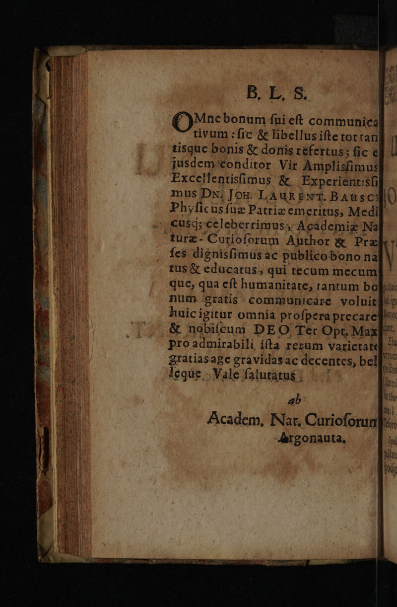 B. E. S. (Mae bonum fui eft communica tivum :fre &amp; libellusiftetotran tisquc bonis &amp; donis refertus; fic e jusdem-/conditor Vir Amplisfimus Excellentisfimus &amp; .Experientisfi mus DN: Jou. LAuRg ENT. BAü sc! Phyficusfüz Patriz emeritus, Medi cusq; celeberrimus, Academig Nà furz - Curioforum Author &amp; Prx fes dignisfimüs ac publicobono na tus &amp; educatus; qui tecum mecum que, qua eft humanitate, tantum bo num gratis .communicare voluit ab: -Aergonauta, i lr Ait.g]
