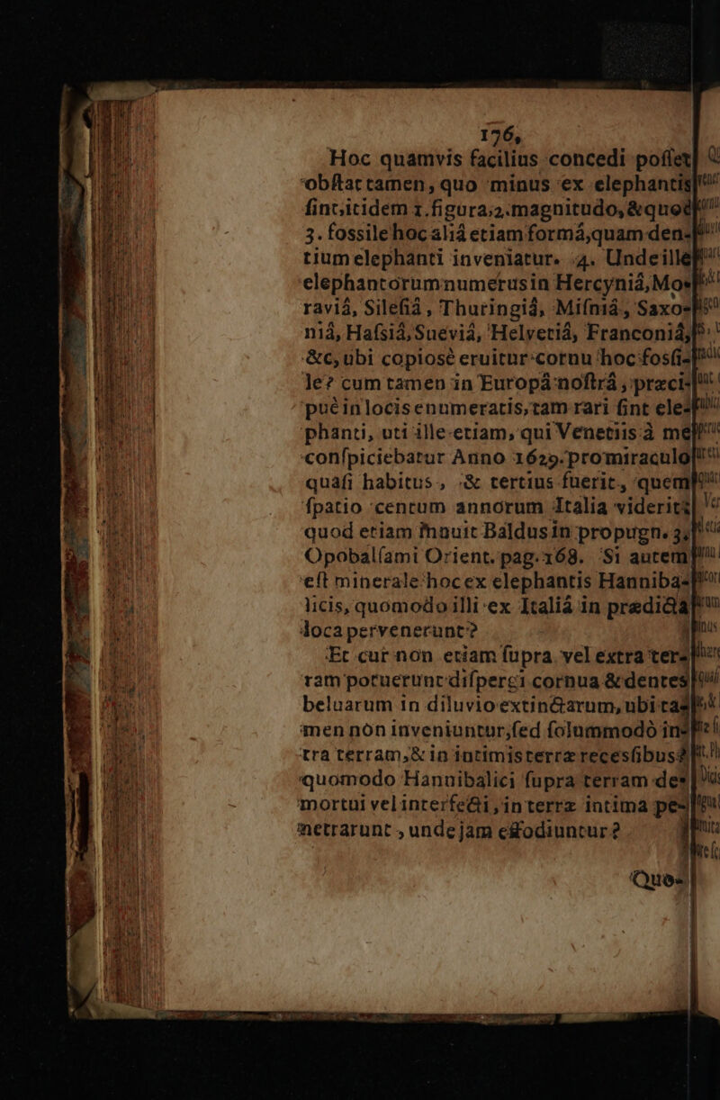 Hoc quamvis facilius concedi poffer| € bftar camen, quo minus 'ex elephantis] fincicidem z. figura;a: magnitudo, &amp;quodf 3. fossile hoc aliá etiam formá;quam den. ji tium elephanti inveniatur. 4. Undeillep elephantorum numerusin Hercynià, Mor H ravi, Silefià, Thuringiá, Mifniá , Saxo niá, Hafsiá; Suevia, Helvetiá, Franconisj » &amp;c, ubi copiosé eruitnr:cornu hoc fos(i [0 le? cum tamen in Europá noftrá , preci! puéinlocisenumeratis,tam rari fint ele3p! phanti, uti ille-etiam, qui Venetiis: mel «onfpiciebarur Anno 1625. promiraculo[!^ quafi habitus, ;&amp; tertius fuerit, quemp fpatio 'cenrum annorum talia viderit 9 quod etiam auit Baldus in propugn. 3; n Opobal(ami Orient. pag.168. 'Si autem]! eft minerale:hocex elephantis Hanniba- Rico licis, quomodo illi ex Italiá in prediciar m docapervenerunt? (poo :Et cur non eciam fupra. vel extra ter» han ram porneruncdifperci cornua. &amp; dentes oi beluarum in diluvioextin&amp;arum, ubi tad] men non inveniuntur;fed folummodo ins! tra terram,&amp; in intimisterrz recesfibusd Ft! quomodo Hanuibalici fupra terram: de» | à mortui velinrerfe&amp;i,interrz intima pes actrarunt , unde jam es&amp;rodiuntur 2 1 E |J UIN Qu Du. ] ]