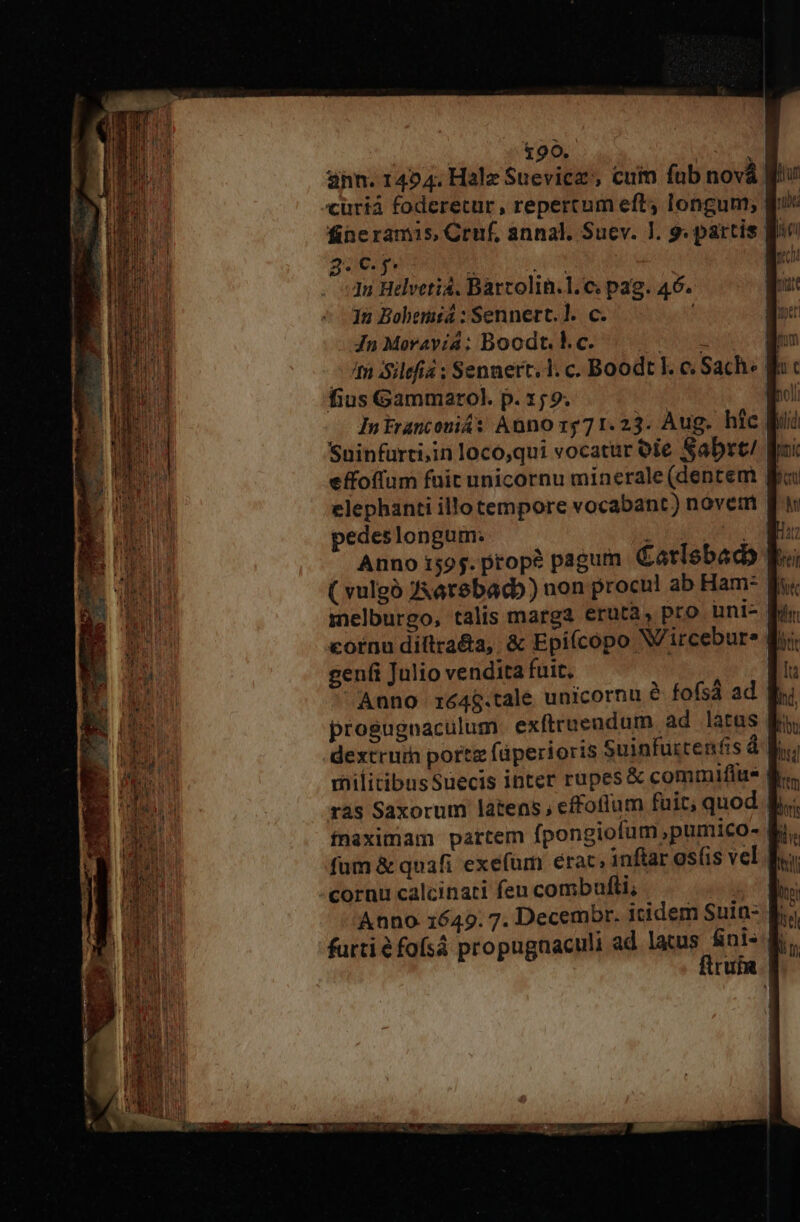 ann. 1454. Halz Suevicz', cuin fab novà «curiá foderecur, repercum eft; longum; fineramis, Cruf, annal. Suev. ]. 9. partis B. 25€. p. Bru adt | 1n Helveti4. Barcolin.l. c; pag. 46. Ju Bobemisá : Sennert.]. c. ; JnMeoravia; Boodt. kc. — | m Silefia ; Sennert. 1. c. Boodt I. c Sach« ff fius Gammarol. p. 159. | qu Intranconiás Anno 1571.23. Aug. hic Bi Suinfurti,in loco,qui vocatur oie Sabrt/ Fui effoffum fuit unicornu minerale (dentem elephanti illo tempore vocabant) novem pedeslongum. DIU DUM Anno i595. prop? pagum Carlebadb: ( vulgó Z4arebacb) non procul ab Ham- melburgo, talis marga eruta, pro uni-. geni Julio vendita fuit, : Anno ré4$.tale unicornu &amp; fofsá ad. progugnaculum exftruendum. ad latas Kr militibusSuecis inter rupes &amp; commifius ras Saxorum latens, effoflum fuit, quod fnaximam partem fpongiofum,pumico- fum &amp; quafi exefum erac, inftar osfis vel -cornu calcinati feu combufli, Anno 1649. 7. Decembr. itidem Suin- furti é fofsá propugnaculi ad lacus fini- ftruin
