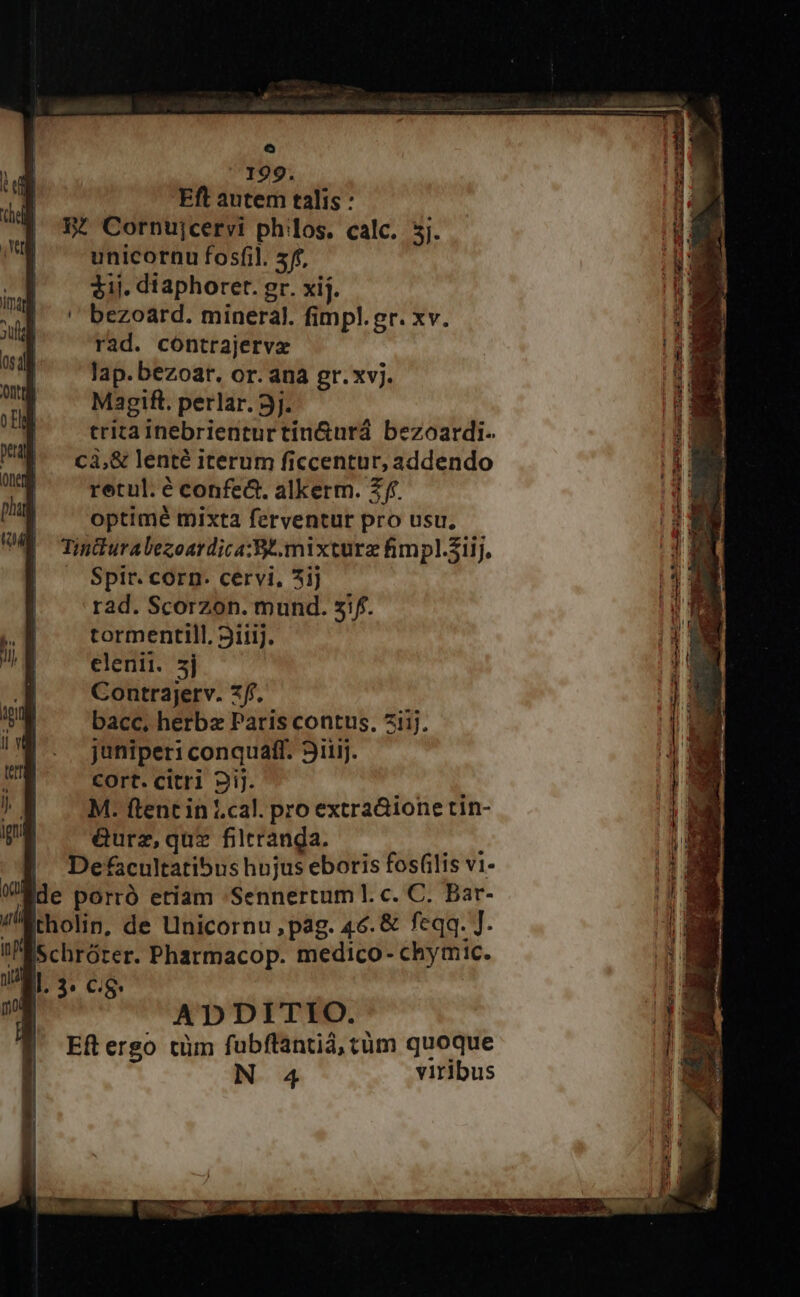 o 199. Eft autem talis : 3. Cornujcervi philos. calc. 5j. unicornu fosfil. 5f, 31j. diaphoret. gr. xij. bezoard. mineral. fimpl.gr. xv. rad. cóntrajervx lap. bezoar. or. ana gr.xvj. Ma3gift. perlar. 3j. trita inebrienturtin&amp;urá bezoardi. c3,&amp; lenté iterum ficcentur, addendo retul. é confe&amp;. alkerm. £f. optimé mixta ferventur pro usu, Tinduralezoardica:Be.mixturz fimpl.51ij. — Spir. corn. cervi, 5ij rad. Scorzon. mund. sif. tormentill. Siiij. juniperi conquaft. 3iiij. cort. citri 2iJ. : M. ftent in |.cal. pro extra&amp;ione tin- &amp;urz, quz filtranda. Ps Defacultatibus hujus eboris fosf(ilis vi- Ede porró etiam Sennertum l. c. C. Bar- tholipn, de Unicornu, pag. 46. &amp; feqq. J. Schrórer. Pharmacop. medico- chymic. ADDITIO. Eftergo tüm fubflantid, tüm quoque N 4 viribus