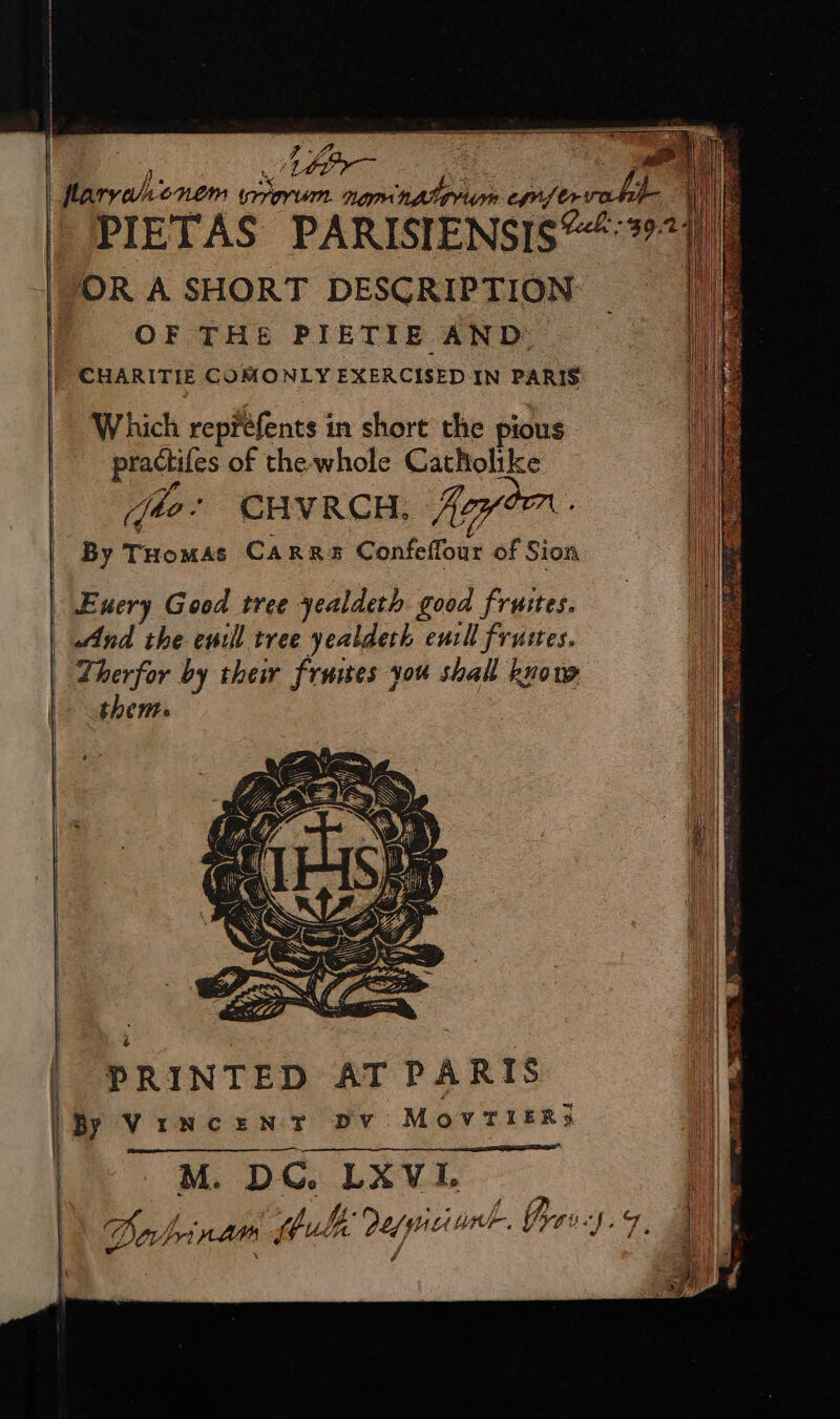 | PIETAS PARISIENSIS@“:2977, OR A SHORT DESCRIPTION = | OF THE PIETIE AND 3 _ CHARITIE COMONLY EXERCISED IN PARIS Which repréfents in short the pious practifes of the whole Catholike By THomas Carrs Confeffour of Sion \ Euery Good tree yealdeth good fruites. And the euill tree yealderh eurll frustes. Therfor by thew fruies you shall know thents , sa RE | PRINTED AT PARIS \By VincenT Dv: MovTieERs i : Dabrinars tube dupicunk. Grev:s.9, aM) Rigs EY ey