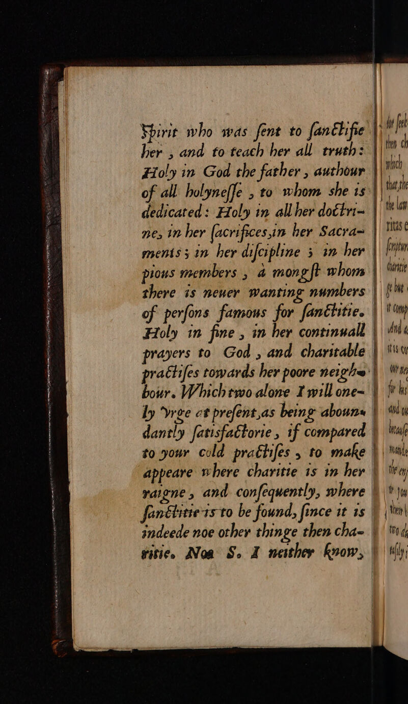 Spirit who was fent f0 fanthifie 1) it fu her , and to teach her all truth: | fn d Holy in God the father &gt; authour : mh of all holyneffe , to whom she is fash dedicated: Holy in all her dottri- fh t ne, in her (acrifices in her Sacra= \ Mist ments; in her difcipline 3 in her | leper ! pious members a mong ft whom | i there is neuer wanting numbers J) gee of perfons famous for fanctitic. || ip Holy in fine , in her continuall Tue prayers to God , and charitable : ts prattifes towards her poore neigh~'| Wi hour. Which two alone Iwill one~ | {thi ly vree ct prefent,as being abouns | “iy dantly fatisfaétorie, 1f compared | hay to your cold praétifes &gt; to make }, Mil appeare where charitie is in her } trey ratene , and confequently, where |) \w fon&amp;litie ts to be found, fince it is _ | \m| indeede noe other thinge then cha- htt, gitice. Noa S. X neither know, | tly