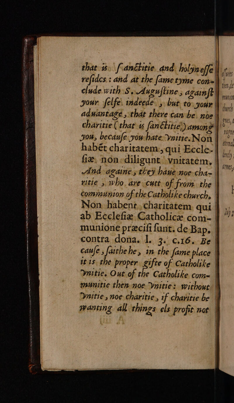 et pe oe a tt ee aos Ses hati, ae eee Sete “ = ADE TOTES ES Rai, to “ LEM AINE.“ wea AEA ASSERT EOL Sm PAE z wolicrars th at Re vies that 1. fianétitie_and holyneffe refidcs.: and at the fame tyme con= clude with S$, Auguftine ; againft your felfe, indeede. ,. but to your ad wantate &gt; that there canbe. noe | charitie ( that’ « fanétitie) among | 906, becaufe. vow hate: Vaitre. Non | habét charitatem:, qui Eccle.| fie, non«diligunt -vnitatem, | And againe , they have noe cha-| Non. habenz . charitatem qui munione precifi funt. de Bap, | it 1s. the proper eifte of Catholike | Ynitie., noe charitie., if charitie be fies tent durch is, nn ata lntly amis,