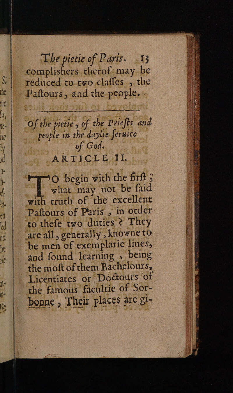 reduced to two clafles., the ——== Of the pietie , of the Priefts and people in the. daplie. feruice of God ARTICLE II. O begin with the firft ; what may not be faid with truth of the excellent Paftours of Paris , in otder to thefe two duties ? They be men of exemplarie liues, and found learning , being the moft of them Bachelours, the famous facultie of Sor- bonne , Their places are gt-