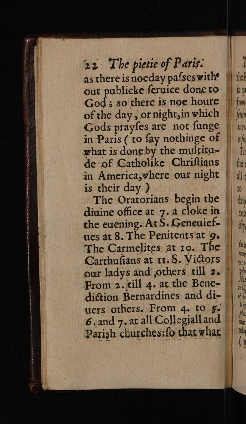 as there isnoeday pafseswith* | out publicke feruice doneto | God; so there is noe houre || fm of the day, or night,in which |} fa Gods prayfes are not funge |} iy in Paris ( to fay nothinge of |) pf what is done by the multitu- | [I de of Catholike Chriftians || ty in America,where our night |) j, is their day ) Ht The Oratorians begin the || diuine office at 7.2 cloke in. | the euening. AtS. Geneuief- || 4 ues at 8. The Penitents'at 9. || | The Carmelites at 10. The || ™ Carthufians at 11.$. Victors | our ladys and others till 2. 7 From 2. till 4. at the Bene- diction Bernardines and di- || «(y a = ol uers others. From 4. to g. { * 6.and 7. ar all Collegialland || in Parish churches:fo that what || i l \)