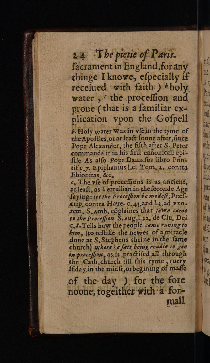 ceat iy toed a ee po Se ee RRA Ne ft ENA LE OT RIE YOR 24 -The pietie of Paris. rhe'Apoftles,orat leaft foone after, fince commands it in his firft canonical! epi- f{tle. As alfo Pope Damafus libro Pont ufc.7. Epiphanius|,c, Tom,.2.,.contra Ebionitas, &amp;c, c, The.vie of proceflions .is ‘as.ancient, -atleaft, as Tertullian in thefeconde.Age Maying: ler the Procefion be medeft ,Prxt- up, contra-Here. c,.43,and 1.2,ad vxo- xem, S.amb, coplaines that /ewe came to the Procefiow S.aug.\,22, de.Ciu, Dea him, (to teftifie the newes ,of a miracle done at S,Stephens shrine in the fame in procefiion, as.is practifed all through the .Cath.church till this tyme , euery faiday in the mid{t,orbegining of madie mall