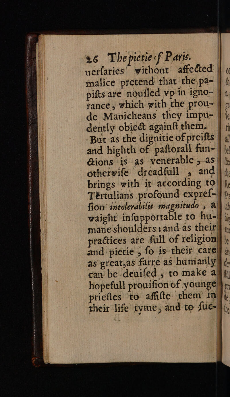 uerfaries’ without affected’ | malice pretend that the pa- pifts are noufled vp in igno- ]; rance, which with the prou- | de Manicheans they impu- | dently obie&amp; againft them. | -But as the dignitie of preifts } ; and highth of paftorall fun- } |; &amp;ions is as venerable , as } / otherwife dreadfull , and} brings with it according to’ Tértulians profound expref- J: fion’ intolerabilis magnitude , @ waight infupportable to hu-) mane shoulders;and as their’ practices are full of religion} and pietie , fo is their care! as great,as farre as humanly], can be deuifed , to make a hopefull prouifion of younge } priefies to affifte them in] their’ life tyme, and to fuc-
