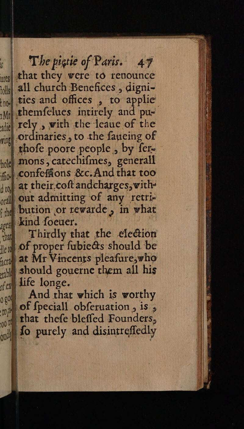 weg} that they were to renounce rilg) all church Benefices , digni- ioe ties and offices , to applie Me) themfelues intirely and pu- adie ney » with the leaue of the ring} OF inaries, to the fayeing of “| thofe poore people , by fer- tole) Mons, catechifmes, generall ih confeffions &amp;c.And that too tq} at their.coft andcharges, with- oil out admitting of any retri- hg bution or rewarde &gt; in what | kind foeuer. § Thirdly that the election i) of proper fubieéts should ‘be qcrp at Mr Vincents pleaf ure,who sii Should gouerne them all his | life longe. And that which is worthy | l | — that thefe bleffed Founders, wii 2° purely and disintreffedly